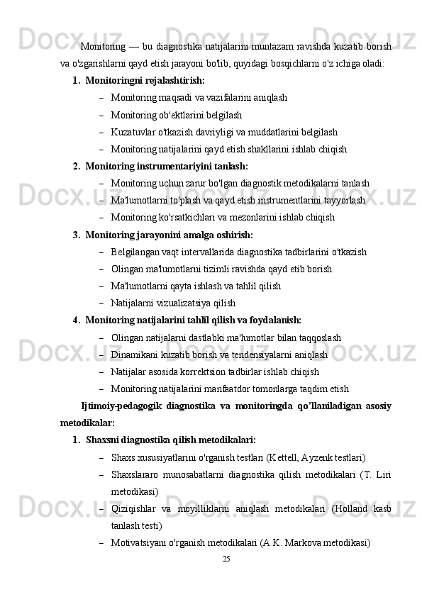 Monitoring  —   bu  diagnostika   natijalarini   muntazam   ravishda   kuzatib   borish
va o'zgarishlarni qayd etish jarayoni bo'lib, quyidagi bosqichlarni o'z ichiga oladi:
1. Monitoringni rejalashtirish:
 Monitoring maqsadi va vazifalarini aniqlash
 Monitoring ob'ektlarini belgilash
 Kuzatuvlar o'tkazish davriyligi va muddatlarini belgilash
 Monitoring natijalarini qayd etish shakllarini ishlab chiqish
2. Monitoring instrumentariyini tanlash:
 Monitoring uchun zarur bo'lgan diagnostik metodikalarni tanlash
 Ma'lumotlarni to'plash va qayd etish instrumentlarini tayyorlash
 Monitoring ko'rsatkichlari va mezonlarini ishlab chiqish
3. Monitoring jarayonini amalga oshirish:
 Belgilangan vaqt intervallarida diagnostika tadbirlarini o'tkazish
 Olingan ma'lumotlarni tizimli ravishda qayd etib borish
 Ma'lumotlarni qayta ishlash va tahlil qilish
 Natijalarni vizualizatsiya qilish
4. Monitoring natijalarini tahlil qilish va foydalanish:
 Olingan natijalarni dastlabki ma'lumotlar bilan taqqoslash
 Dinamikani kuzatib borish va tendensiyalarni aniqlash
 Natijalar asosida korrektsion tadbirlar ishlab chiqish
 Monitoring natijalarini manfaatdor tomonlarga taqdim etish
Ijtimoiy-pedagogik   diagnostika   va   monitoringda   qo'llaniladigan   asosiy
metodikalar:
1. Shaxsni diagnostika qilish metodikalari:
 Shaxs xususiyatlarini o'rganish testlari (Kettell, Ayzenk testlari)
 Shaxslararo   munosabatlarni   diagnostika   qilish   metodikalari   (T.   Liri
metodikasi)
 Qiziqishlar   va   moyilliklarni   aniqlash   metodikalari   (Holland   kasb
tanlash testi)
 Motivatsiyani o'rganish metodikalari (A.K. Markova metodikasi)
25 