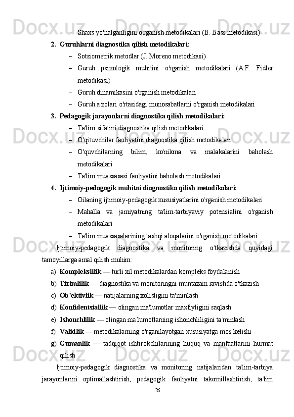  Shaxs yo'nalganligini o'rganish metodikalari (B. Bass metodikasi)
2. Guruhlarni diagnostika qilish metodikalari:
 Sotsiometrik metodlar (J. Moreno metodikasi)
 Guruh   psixologik   muhitini   o'rganish   metodikalari   (A.F.   Fidler
metodikasi)
 Guruh dinamikasini o'rganish metodikalari
 Guruh a'zolari o'rtasidagi munosabatlarni o'rganish metodikalari
3. Pedagogik jarayonlarni diagnostika qilish metodikalari:
 Ta'lim sifatini diagnostika qilish metodikalari
 O'qituvchilar faoliyatini diagnostika qilish metodikalari
 O'quvchilarning   bilim,   ko'nikma   va   malakalarini   baholash
metodikalari
 Ta'lim muassasasi faoliyatini baholash metodikalari
4. Ijtimoiy-pedagogik muhitni diagnostika qilish metodikalari:
 Oilaning ijtimoiy-pedagogik xususiyatlarini o'rganish metodikalari
 Mahalla   va   jamiyatning   ta'lim-tarbiyaviy   potensialini   o'rganish
metodikalari
 Ta'lim muassasalarining tashqi aloqalarini o'rganish metodikalari
Ijtimoiy-pedagogik   diagnostika   va   monitoring   o'tkazishda   quyidagi
tamoyillarga amal qilish muhim:
a) Komplekslilik  — turli xil metodikalardan kompleks foydalanish
b) Tizimlilik  — diagnostika va monitoringni muntazam ravishda o'tkazish
c) Ob'ektivlik  — natijalarning xolisligini ta'minlash
d) Konfidentsiallik  — olingan ma'lumotlar maxfiyligini saqlash
e) Ishonchlilik  — olingan ma'lumotlarning ishonchliligini ta'minlash
f) Validlik  — metodikalarning o'rganilayotgan xususiyatga mos kelishi
g) Gumanlik   —   tadqiqot   ishtirokchilarining   huquq   va   manfaatlarini   hurmat
qilish
Ijtimoiy-pedagogik   diagnostika   va   monitoring   natijalaridan   ta'lim-tarbiya
jarayonlarini   optimallashtirish,   pedagogik   faoliyatni   takomillashtirish,   ta'lim
26 