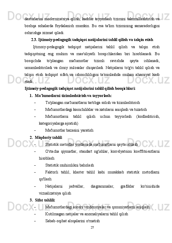 dasturlarini  modernizatsiya   qilish,  kadrlar   tayyorlash   tizimini  takomillashtirish   va
boshqa   sohalarda   foydalanish   mumkin.   Bu   esa   ta'lim   tizimining   samaradorligini
oshirishga xizmat qiladi.
2.3. Ijtimoiy-pedagogik tadqiqot natijalarini tahlil qilish va talqin etish
Ijtimoiy-pedagogik   tadqiqot   natijalarini   tahlil   qilish   va   talqin   etish
tadqiqotning   eng   muhim   va   mas'uliyatli   bosqichlaridan   biri   hisoblanadi.   Bu
bosqichda   to'plangan   ma'lumotlar   tizimli   ravishda   qayta   ishlanadi,
umumlashtiriladi   va   ilmiy   xulosalar   chiqariladi.   Natijalarni   to'g'ri   tahlil   qilish   va
talqin   etish   tadqiqot   sifati   va   ishonchliligini   ta'minlashda   muhim   ahamiyat   kasb
etadi.
Ijtimoiy-pedagogik tadqiqot natijalarini tahlil qilish bosqichlari:
1. Ma'lumotlarni tizimlashtirish va tayyorlash:
 To'plangan ma'lumotlarni tartibga solish va tizimlashtirish
 Ma'lumotlardagi kamchiliklar va xatolarni aniqlash va tuzatish
 Ma'lumotlarni   tahlil   qilish   uchun   tayyorlash   (kodlashtirish,
kategoriyalarga ajratish)
 Ma'lumotlar bazasini yaratish
2. Miqdoriy tahlil:
 Statistik metodlar yordamida ma'lumotlarni qayta ishlash
 O'rtacha   qiymatlar,   standart   og'ishlar,   korrelyatsion   koeffitsientlarni
hisoblash
 Statistik muhimlikni baholash
 Faktorli   tahlil,   klaster   tahlil   kabi   murakkab   statistik   metodlarni
qo'llash
 Natijalarni   jadvallar,   diagrammalar,   grafiklar   ko'rinishida
vizualizatsiya qilish
3. Sifat tahlili:
 Ma'lumotlardagi asosiy tendensiyalar va qonuniyatlarni aniqlash
 Kutilmagan natijalar va anomaliyalarni tahlil qilish
 Sabab-oqibat aloqalarini o'rnatish
27 