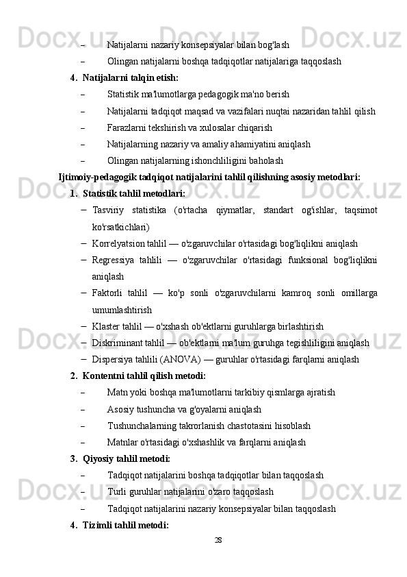 Natijalarni nazariy konsepsiyalar bilan bog'lash
 Olingan natijalarni boshqa tadqiqotlar natijalariga taqqoslash
4. Natijalarni talqin etish:
 Statistik ma'lumotlarga pedagogik ma'no berish
 Natijalarni tadqiqot maqsad va vazifalari nuqtai nazaridan tahlil qilish
 Farazlarni tekshirish va xulosalar chiqarish
 Natijalarning nazariy va amaliy ahamiyatini aniqlash
 Olingan natijalarning ishonchliligini baholash
Ijtimoiy-pedagogik tadqiqot natijalarini tahlil qilishning asosiy metodlari:
1. Statistik tahlil metodlari:
 Tasviriy   statistika   (o'rtacha   qiymatlar,   standart   og'ishlar,   taqsimot
ko'rsatkichlari)
 Korrelyatsion tahlil — o'zgaruvchilar o'rtasidagi bog'liqlikni aniqlash
 Regressiya   tahlili   —   o'zgaruvchilar   o'rtasidagi   funksional   bog'liqlikni
aniqlash
 Faktorli   tahlil   —   ko'p   sonli   o'zgaruvchilarni   kamroq   sonli   omillarga
umumlashtirish
 Klaster tahlil — o'xshash ob'ektlarni guruhlarga birlashtirish
 Diskriminant tahlil — ob'ektlarni ma'lum guruhga tegishliligini aniqlash
 Dispersiya tahlili (ANOVA) — guruhlar o'rtasidagi farqlarni aniqlash
2. Kontentni tahlil qilish metodi:
 Matn yoki boshqa ma'lumotlarni tarkibiy qismlarga ajratish
 Asosiy tushuncha va g'oyalarni aniqlash
 Tushunchalarning takrorlanish chastotasini hisoblash
 Matnlar o'rtasidagi o'xshashlik va farqlarni aniqlash
3. Qiyosiy tahlil metodi:
 Tadqiqot natijalarini boshqa tadqiqotlar bilan taqqoslash
 Turli guruhlar natijalarini o'zaro taqqoslash
 Tadqiqot natijalarini nazariy konsepsiyalar bilan taqqoslash
4. Tizimli tahlil metodi:
28 