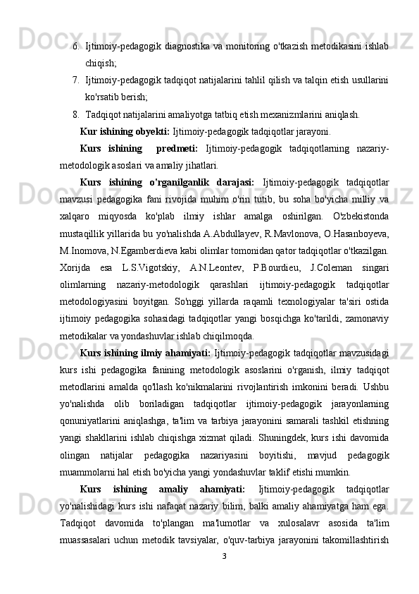 6. Ijtimoiy-pedagogik diagnostika va monitoring o'tkazish metodikasini  ishlab
chiqish;
7. Ijtimoiy-pedagogik tadqiqot natijalarini tahlil qilish va talqin etish usullarini
ko'rsatib berish;
8. Tadqiqot natijalarini amaliyotga tatbiq etish mexanizmlarini aniqlash.
Kur ishining obyekti:  Ijtimoiy-pedagogik tadqiqotlar jarayoni.
Kurs   ishining     predmeti:   Ijtimoiy-pedagogik   tadqiqotlarning   nazariy-
metodologik asoslari va amaliy jihatlari.
Kurs   ishining   o'rganilganlik   darajasi:   Ijtimoiy-pedagogik   tadqiqotlar
mavzusi   pedagogika   fani   rivojida   muhim   o'rin   tutib,   bu   soha   bo'yicha   milliy   va
xalqaro   miqyosda   ko'plab   ilmiy   ishlar   amalga   oshirilgan.   O'zbekistonda
mustaqillik yillarida bu yo'nalishda A.Abdullayev, R.Mavlonova, O.Hasanboyeva,
M.Inomova, N.Egamberdieva kabi olimlar tomonidan qator tadqiqotlar o'tkazilgan.
Xorijda   esa   L.S.Vigotskiy,   A.N.Leontev,   P.Bourdieu,   J.Coleman   singari
olimlarning   nazariy-metodologik   qarashlari   ijtimoiy-pedagogik   tadqiqotlar
metodologiyasini   boyitgan.   So'nggi   yillarda   raqamli   texnologiyalar   ta'siri   ostida
ijtimoiy   pedagogika   sohasidagi   tadqiqotlar   yangi   bosqichga   ko'tarildi,   zamonaviy
metodikalar va yondashuvlar ishlab chiqilmoqda.
Kurs ishining ilmiy ahamiyati:   Ijtimoiy-pedagogik tadqiqotlar mavzusidagi
kurs   ishi   pedagogika   fanining   metodologik   asoslarini   o'rganish,   ilmiy   tadqiqot
metodlarini   amalda   qo'llash   ko'nikmalarini   rivojlantirish   imkonini   beradi.   Ushbu
yo'nalishda   olib   boriladigan   tadqiqotlar   ijtimoiy-pedagogik   jarayonlarning
qonuniyatlarini   aniqlashga,   ta'lim   va   tarbiya   jarayonini   samarali   tashkil   etishning
yangi   shakllarini   ishlab   chiqishga   xizmat   qiladi.   Shuningdek,   kurs   ishi   davomida
olingan   natijalar   pedagogika   nazariyasini   boyitishi,   mavjud   pedagogik
muammolarni hal etish bo'yicha yangi yondashuvlar taklif etishi mumkin.
Kurs   ishining   amaliy   ahamiyati:   Ijtimoiy-pedagogik   tadqiqotlar
yo'nalishidagi   kurs   ishi   nafaqat   nazariy   bilim,   balki   amaliy   ahamiyatga   ham   ega.
Tadqiqot   davomida   to'plangan   ma'lumotlar   va   xulosalavr   asosida   ta'lim
muassasalari   uchun   metodik   tavsiyalar,   o'quv-tarbiya   jarayonini   takomillashtirish
3 