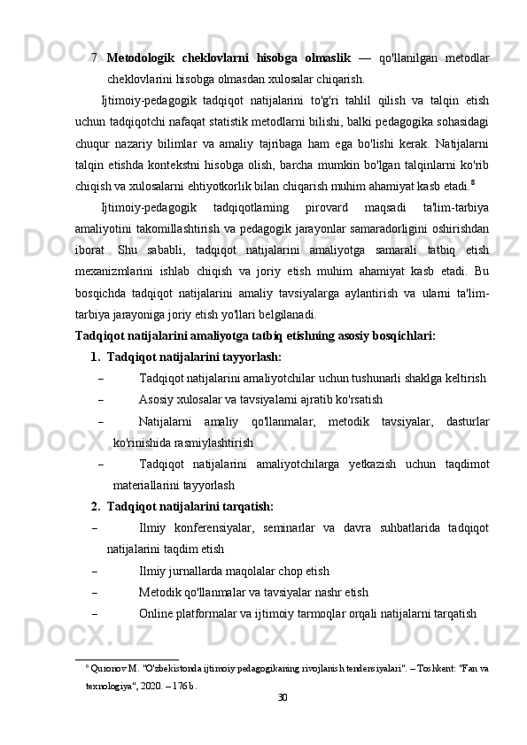 7. Metodologik   cheklovlarni   hisobga   olmaslik   —   qo'llanilgan   metodlar
cheklovlarini hisobga olmasdan xulosalar chiqarish.
Ijtimoiy-pedagogik   tadqiqot   natijalarini   to'g'ri   tahlil   qilish   va   talqin   etish
uchun tadqiqotchi nafaqat statistik metodlarni bilishi, balki pedagogika sohasidagi
chuqur   nazariy   bilimlar   va   amaliy   tajribaga   ham   ega   bo'lishi   kerak.   Natijalarni
talqin   etishda   kontekstni   hisobga   olish,   barcha   mumkin   bo'lgan   talqinlarni   ko'rib
chiqish va xulosalarni ehtiyotkorlik bilan chiqarish muhim ahamiyat kasb etadi. 8
Ijtimoiy-pedagogik   tadqiqotlarning   pirovard   maqsadi   ta'lim-tarbiya
amaliyotini takomillashtirish va pedagogik jarayonlar samaradorligini  oshirishdan
iborat.   Shu   sababli,   tadqiqot   natijalarini   amaliyotga   samarali   tatbiq   etish
mexanizmlarini   ishlab   chiqish   va   joriy   etish   muhim   ahamiyat   kasb   etadi.   Bu
bosqichda   tadqiqot   natijalarini   amaliy   tavsiyalarga   aylantirish   va   ularni   ta'lim-
tarbiya jarayoniga joriy etish yo'llari belgilanadi.
Tadqiqot natijalarini amaliyotga tatbiq etishning asosiy bosqichlari:
1. Tadqiqot natijalarini tayyorlash:
 Tadqiqot natijalarini amaliyotchilar uchun tushunarli shaklga keltirish
 Asosiy xulosalar va tavsiyalarni ajratib ko'rsatish
 Natijalarni   amaliy   qo'llanmalar,   metodik   tavsiyalar,   dasturlar
ko'rinishida rasmiylashtirish
 Tadqiqot   natijalarini   amaliyotchilarga   yetkazish   uchun   taqdimot
materiallarini tayyorlash
2. Tadqiqot natijalarini tarqatish:
 Ilmiy   konferensiyalar,   seminarlar   va   davra   suhbatlarida   tadqiqot
natijalarini taqdim etish
 Ilmiy jurnallarda maqolalar chop etish
 Metodik qo'llanmalar va tavsiyalar nashr etish
 Online platformalar va ijtimoiy tarmoqlar orqali natijalarni tarqatish
8
  Quronov M. "O'zbekistonda ijtimoiy pedagogikaning rivojlanish tendensiyalari". – Toshkent: "Fan va
texnologiya", 2020. – 176 b. 
30 