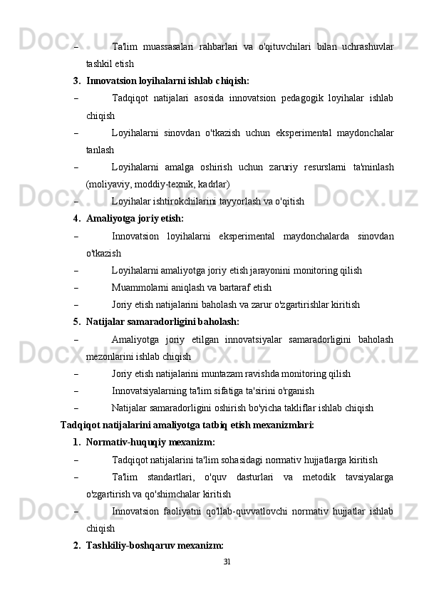  Ta'lim   muassasalari   rahbarlari   va   o'qituvchilari   bilan   uchrashuvlar
tashkil etish
3. Innovatsion loyihalarni ishlab chiqish:
 Tadqiqot   natijalari   asosida   innovatsion   pedagogik   loyihalar   ishlab
chiqish
 Loyihalarni   sinovdan   o'tkazish   uchun   eksperimental   maydonchalar
tanlash
 Loyihalarni   amalga   oshirish   uchun   zaruriy   resurslarni   ta'minlash
(moliyaviy, moddiy-texnik, kadrlar)
 Loyihalar ishtirokchilarini tayyorlash va o'qitish
4. Amaliyotga joriy etish:
 Innovatsion   loyihalarni   eksperimental   maydonchalarda   sinovdan
o'tkazish
 Loyihalarni amaliyotga joriy etish jarayonini monitoring qilish
 Muammolarni aniqlash va bartaraf etish
 Joriy etish natijalarini baholash va zarur o'zgartirishlar kiritish
5. Natijalar samaradorligini baholash:
 Amaliyotga   joriy   etilgan   innovatsiyalar   samaradorligini   baholash
mezonlarini ishlab chiqish
 Joriy etish natijalarini muntazam ravishda monitoring qilish
 Innovatsiyalarning ta'lim sifatiga ta'sirini o'rganish
 Natijalar samaradorligini oshirish bo'yicha takliflar ishlab chiqish
Tadqiqot natijalarini amaliyotga tatbiq etish mexanizmlari:
1. Normativ-huquqiy mexanizm:
 Tadqiqot natijalarini ta'lim sohasidagi normativ hujjatlarga kiritish
 Ta'lim   standartlari,   o'quv   dasturlari   va   metodik   tavsiyalarga
o'zgartirish va qo'shimchalar kiritish
 Innovatsion   faoliyatni   qo'llab-quvvatlovchi   normativ   hujjatlar   ishlab
chiqish
2. Tashkiliy-boshqaruv mexanizm:
31 