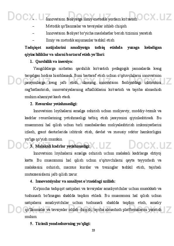  Innovatsion faoliyatga ilmiy-metodik yordam ko'rsatish
 Metodik qo'llanmalar va tavsiyalar ishlab chiqish
 Innovatsion faoliyat bo'yicha maslahatlar berish tizimini yaratish
 Ilmiy va metodik anjumanlar tashkil etish
Tadqiqot   natijalarini   amaliyotga   tatbiq   etishda   yuzaga   keladigan
qiyinchiliklar va ularni bartaraf etish yo'llari:
1. Qarshilik va inersiya:
Yangiliklarga   nisbatan   qarshilik   ko'rsatish   pedagogik   jamoalarda   keng
tarqalgan hodisa hisoblanadi. Buni bartaraf etish uchun o'qituvchilarni innovatsion
jarayonlarga   keng   jalb   etish,   ularning   innovatsion   faoliyatdagi   ishtirokini
rag'batlantirish,   innovatsiyalarning   afzalliklarini   ko'rsatish   va   tajriba   almashish
muhim ahamiyat kasb etadi.
2. Resurslar yetishmasligi:
Innovatsion   loyihalarni   amalga   oshirish   uchun   moliyaviy,   moddiy-texnik   va
kadrlar   resurslarining   yetishmasligi   tatbiq   etish   jarayonini   qiyinlashtiradi.   Bu
muammoni   hal   qilish   uchun   turli   manbalardan   moliyalashtirish   imkoniyatlarini
izlash,   grant   dasturlarida   ishtirok   etish,   davlat   va   xususiy   sektor   hamkorligini
yo'lga qo'yish mumkin.
3. Malakali kadrlar yetishmasligi:
Innovatsion   loyihalarni   amalga   oshirish   uchun   malakali   kadrlarga   ehtiyoj
katta.   Bu   muammoni   hal   qilish   uchun   o'qituvchilarni   qayta   tayyorlash   va
malakasini   oshirish,   maxsus   kurslar   va   treninglar   tashkil   etish,   tajribali
mutaxassislarni jalb qilish zarur.
4. Innovatsiyalar va amaliyot o'rtasidagi uzilish:
Ko'pincha tadqiqot natijalari va tavsiyalar amaliyotchilar uchun murakkab va
tushunarli   bo'lmagan   shaklda   taqdim   etiladi.   Bu   muammoni   hal   qilish   uchun
natijalarni   amaliyotchilar   uchun   tushunarli   shaklda   taqdim   etish,   amaliy
qo'llanmalar va tavsiyalar ishlab chiqish, tajriba almashish platformalarini yaratish
muhim.
5. Tizimli yondashuvning yo'qligi:
33 