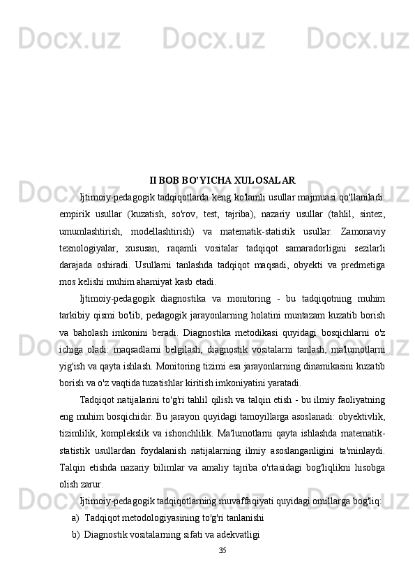 II BOB BO’YICHA XULOSALAR
Ijtimoiy-pedagogik tadqiqotlarda keng ko'lamli usullar majmuasi qo'llaniladi:
empirik   usullar   (kuzatish,   so'rov,   test,   tajriba),   nazariy   usullar   (tahlil,   sintez,
umumlashtirish,   modellashtirish)   va   matematik-statistik   usullar.   Zamonaviy
texnologiyalar,   xususan,   raqamli   vositalar   tadqiqot   samaradorligini   sezilarli
darajada   oshiradi.   Usullarni   tanlashda   tadqiqot   maqsadi,   obyekti   va   predmetiga
mos kelishi muhim ahamiyat kasb etadi.
Ijtimoiy-pedagogik   diagnostika   va   monitoring   -   bu   tadqiqotning   muhim
tarkibiy   qismi   bo'lib,   pedagogik   jarayonlarning   holatini   muntazam   kuzatib   borish
va   baholash   imkonini   beradi.   Diagnostika   metodikasi   quyidagi   bosqichlarni   o'z
ichiga   oladi:   maqsadlarni   belgilash,   diagnostik   vositalarni   tanlash,   ma'lumotlarni
yig'ish va qayta ishlash. Monitoring tizimi esa jarayonlarning dinamikasini kuzatib
borish va o'z vaqtida tuzatishlar kiritish imkoniyatini yaratadi.
Tadqiqot natijalarini to'g'ri tahlil qilish va talqin etish - bu ilmiy faoliyatning
eng muhim bosqichidir. Bu jarayon quyidagi tamoyillarga asoslanadi: obyektivlik,
tizimlilik,  komplekslik   va  ishonchlilik.  Ma'lumotlarni  qayta   ishlashda   matematik-
statistik   usullardan   foydalanish   natijalarning   ilmiy   asoslanganligini   ta'minlaydi.
Talqin   etishda   nazariy   bilimlar   va   amaliy   tajriba   o'rtasidagi   bog'liqlikni   hisobga
olish zarur.
Ijtimoiy-pedagogik tadqiqotlarning muvaffaqiyati quyidagi omillarga bog'liq:
a) Tadqiqot metodologiyasining to'g'ri tanlanishi
b) Diagnostik vositalarning sifati va adekvatligi
35 