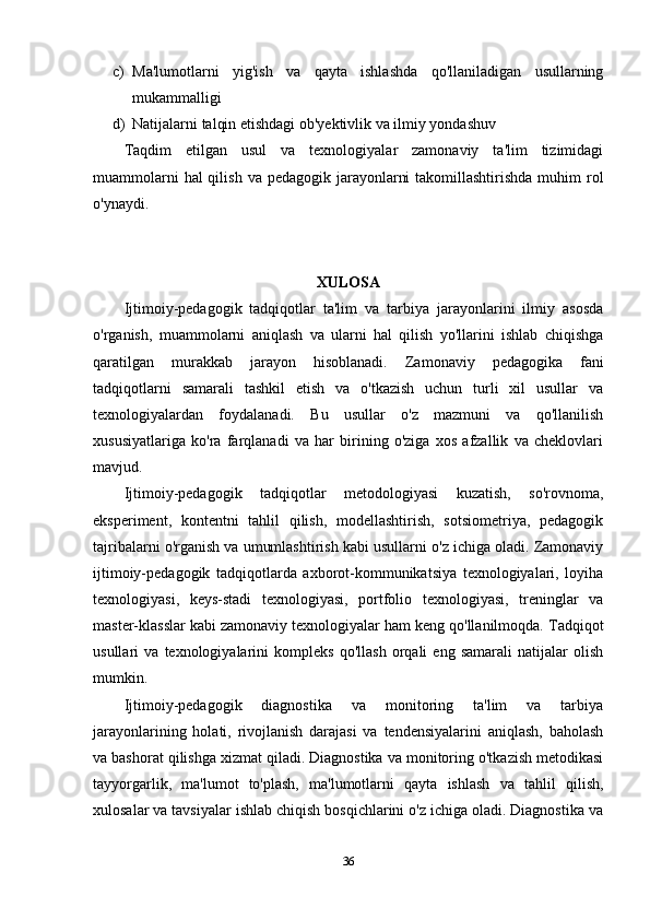c) Ma'lumotlarni   yig'ish   va   qayta   ishlashda   qo'llaniladigan   usullarning
mukammalligi
d) Natijalarni talqin etishdagi ob'yektivlik va ilmiy yondashuv
Taqdim   etilgan   usul   va   texnologiyalar   zamonaviy   ta'lim   tizimidagi
muammolarni  hal  qilish  va pedagogik jarayonlarni  takomillashtirishda  muhim  rol
o'ynaydi.
XULOSA
Ijtimoiy-pedagogik   tadqiqotlar   ta'lim   va   tarbiya   jarayonlarini   ilmiy   asosda
o'rganish,   muammolarni   aniqlash   va   ularni   hal   qilish   yo'llarini   ishlab   chiqishga
qaratilgan   murakkab   jarayon   hisoblanadi.   Zamonaviy   pedagogika   fani
tadqiqotlarni   samarali   tashkil   etish   va   o'tkazish   uchun   turli   xil   usullar   va
texnologiyalardan   foydalanadi.   Bu   usullar   o'z   mazmuni   va   qo'llanilish
xususiyatlariga   ko'ra   farqlanadi   va   har   birining   o'ziga   xos   afzallik   va   cheklovlari
mavjud.
Ijtimoiy-pedagogik   tadqiqotlar   metodologiyasi   kuzatish,   so'rovnoma,
eksperiment,   kontentni   tahlil   qilish,   modellashtirish,   sotsiometriya,   pedagogik
tajribalarni o'rganish va umumlashtirish kabi usullarni o'z ichiga oladi. Zamonaviy
ijtimoiy-pedagogik   tadqiqotlarda   axborot-kommunikatsiya   texnologiyalari,   loyiha
texnologiyasi,   keys-stadi   texnologiyasi,   portfolio   texnologiyasi,   treninglar   va
master-klasslar kabi zamonaviy texnologiyalar ham keng qo'llanilmoqda.  Tadqiqot
usullari   va   texnologiyalarini   kompleks   qo'llash   orqali   eng   samarali   natijalar   olish
mumkin.
Ijtimoiy-pedagogik   diagnostika   va   monitoring   ta'lim   va   tarbiya
jarayonlarining   holati,   rivojlanish   darajasi   va   tendensiyalarini   aniqlash,   baholash
va bashorat qilishga xizmat qiladi. Diagnostika va monitoring o'tkazish metodikasi
tayyorgarlik,   ma'lumot   to'plash,   ma'lumotlarni   qayta   ishlash   va   tahlil   qilish,
xulosalar va tavsiyalar ishlab chiqish bosqichlarini o'z ichiga oladi. Diagnostika va
36 