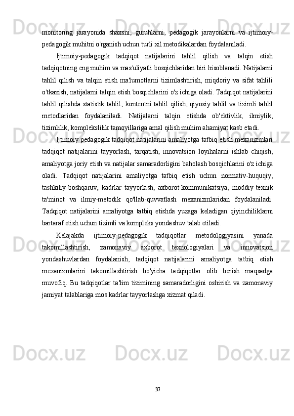 monitoring   jarayonida   shaxsni,   guruhlarni,   pedagogik   jarayonlarni   va   ijtimoiy-
pedagogik muhitni o'rganish uchun turli xil metodikalardan foydalaniladi.
Ijtimoiy-pedagogik   tadqiqot   natijalarini   tahlil   qilish   va   talqin   etish
tadqiqotning eng muhim va mas'uliyatli bosqichlaridan biri hisoblanadi. Natijalarni
tahlil   qilish   va   talqin   etish   ma'lumotlarni   tizimlashtirish,   miqdoriy   va   sifat   tahlili
o'tkazish, natijalarni talqin etish bosqichlarini o'z ichiga oladi. Tadqiqot natijalarini
tahlil  qilishda  statistik  tahlil, kontentni  tahlil  qilish,  qiyosiy tahlil  va tizimli  tahlil
metodlaridan   foydalaniladi.   Natijalarni   talqin   etishda   ob'ektivlik,   ilmiylik,
tizimlilik, komplekslilik tamoyillariga amal qilish muhim ahamiyat kasb etadi.
Ijtimoiy-pedagogik tadqiqot natijalarini amaliyotga tatbiq etish mexanizmlari
tadqiqot   natijalarini   tayyorlash,   tarqatish,   innovatsion   loyihalarni   ishlab   chiqish,
amaliyotga joriy etish va natijalar samaradorligini baholash bosqichlarini o'z ichiga
oladi.   Tadqiqot   natijalarini   amaliyotga   tatbiq   etish   uchun   normativ-huquqiy,
tashkiliy-boshqaruv,   kadrlar   tayyorlash,   axborot-kommunikatsiya,   moddiy-texnik
ta'minot   va   ilmiy-metodik   qo'llab-quvvatlash   mexanizmlaridan   foydalaniladi.
Tadqiqot   natijalarini   amaliyotga   tatbiq   etishda   yuzaga   keladigan   qiyinchiliklarni
bartaraf etish uchun tizimli va kompleks yondashuv talab etiladi.
Kelajakda   ijtimoiy-pedagogik   tadqiqotlar   metodologiyasini   yanada
takomillashtirish,   zamonaviy   axborot   texnologiyalari   va   innovatsion
yondashuvlardan   foydalanish,   tadqiqot   natijalarini   amaliyotga   tatbiq   etish
mexanizmlarini   takomillashtirish   bo'yicha   tadqiqotlar   olib   borish   maqsadga
muvofiq.   Bu   tadqiqotlar   ta'lim   tizimining   samaradorligini   oshirish   va   zamonaviy
jamiyat talablariga mos kadrlar tayyorlashga xizmat qiladi.
37 