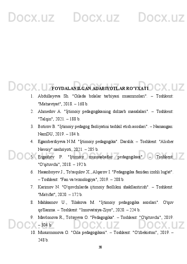FOYDALANILGAN ADABIYOTLAR RO'YXATI
1. Abdullayeva   Sh.   "Oilada   bolalar   tarbiyasi   muammolari".   –   Toshkent:
"Ma'naviyat", 2018. – 168 b. 
2. Ahmedov   A.   "Ijtimoiy   pedagogikaning   dolzarb   masalalari".   –   Toshkent:
"Talqin", 2021. – 188 b. 
3. Botirov B. "Ijtimoiy pedagog faoliyatini tashkil etish asoslari". – Namangan:
NamDU, 2019. – 184 b. 
4. Egamberdiyeva   N.M.   "Ijtimoiy   pedagogika".   Darslik.   –   Toshkent:   "Alisher
Navoiy" nashriyoti, 2021. – 285 b. 
5. Ergashev   P.   "Ijtimoiy   munosabatlar   pedagogikasi".   –   Toshkent:
"O'qituvchi", 2018. – 192 b. 
6. Hasanboyev J., To'raqulov X., Alqarov I. "Pedagogika fanidan izohli lug'at".
– Toshkent: "Fan va texnologiya", 2019. – 208 b. 
7. Karimov   N.   "O'quvchilarda   ijtimoiy   faollikni   shakllantirish".   –   Toshkent:
"Ma'rifat", 2020. – 172 b. 
8. Mahkamov   U.,   Tilakova   M.   "Ijtimoiy   pedagogika   asoslari".   O'quv
qo'llanma. – Toshkent: "Innovatsiya-Ziyo", 2020. – 224 b. 
9. Mavlonova R., To'rayeva O. "Pedagogika". – Toshkent: "O'qituvchi", 2019.
– 304 b. 
10. Musurmonova   O.   "Oila   pedagogikasi".   –   Toshkent:   "O'zbekiston",   2019.   –
248 b. 
38 