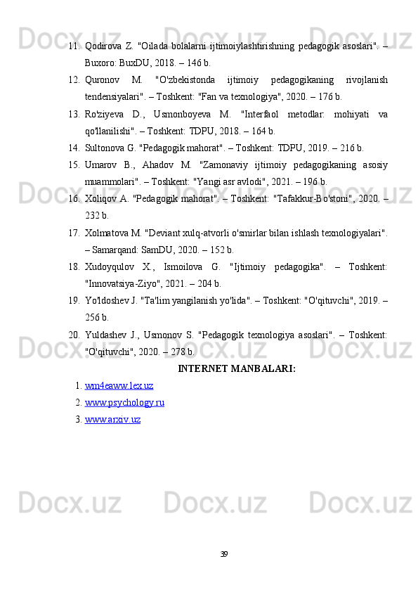 11. Qodirova   Z.   "Oilada   bolalarni   ijtimoiylashtirishning   pedagogik   asoslari".   –
Buxoro: BuxDU, 2018. – 146 b. 
12. Quronov   M.   "O'zbekistonda   ijtimoiy   pedagogikaning   rivojlanish
tendensiyalari". – Toshkent: "Fan va texnologiya", 2020. – 176 b. 
13. Ro'ziyeva   D.,   Usmonboyeva   M.   "Interfaol   metodlar:   mohiyati   va
qo'llanilishi". – Toshkent: TDPU, 2018. – 164 b. 
14. Sultonova G. "Pedagogik mahorat". – Toshkent: TDPU, 2019. – 216 b. 
15. Umarov   B.,   Ahadov   M.   "Zamonaviy   ijtimoiy   pedagogikaning   asosiy
muammolari". – Toshkent: "Yangi asr avlodi", 2021. – 196 b. 
16. Xoliqov A. "Pedagogik mahorat". – Toshkent: "Tafakkur-Bo'stoni", 2020. –
232 b. 
17. Xolmatova M. "Deviant xulq-atvorli o'smirlar bilan ishlash texnologiyalari".
– Samarqand: SamDU, 2020. – 152 b. 
18. Xudoyqulov   X.,   Ismoilova   G.   "Ijtimoiy   pedagogika".   –   Toshkent:
"Innovatsiya-Ziyo", 2021. – 204 b.
19. Yo'ldoshev J. "Ta'lim yangilanish yo'lida". – Toshkent: "O'qituvchi", 2019. –
256 b. 
20. Yuldashev   J.,   Usmonov   S.   "Pedagogik   texnologiya   asoslari".   –   Toshkent:
"O'qituvchi", 2020. – 278 b. 
INTERNET MANBALARI:
1. wm4eaww.lex.uz   
2. www.psychology.ru   
3. www.arxiv.uz   
39 