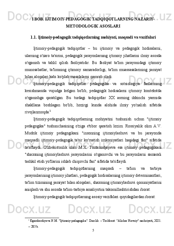 I BOB. IJTIMOIY-PEDAGOGIK TADQIQOTLARNING NAZARIY-
METODOLOGIK ASOSLARI
1.1. Ijtimoiy-pedagogik tadqiqotlarning mohiyati, maqsadi va vazifalari
Ijtimoiy-pedagogik   tadqiqotlar   –   bu   ijtimoiy   va   pedagogik   hodisalarni,
ularning o'zaro ta'sirini, pedagogik jarayonlarning ijtimoiy jihatlarini ilmiy asosda
o'rganish   va   tahlil   qilish   faoliyatidir.   Bu   faoliyat   ta'lim   jarayonidagi   ijtimoiy
munosabatlar,   ta'limning   ijtimoiy   samaradorligi,   ta'lim   muassasalarining   jamiyat
bilan aloqalari kabi ko'plab masalalarni qamrab oladi.
Ijtimoiy-pedagogik   tadqiqotlar   pedagogika   va   sotsiologiya   fanlarining
kesishmasida   vujudga   kelgan   bo'lib,   pedagogik   hodisalarni   ijtimoiy   kontekstda
o'rganishga   qaratilgan.   Bu   turdagi   tadqiqotlar   XX   asrning   ikkinchi   yarmida
shakllana   boshlagan   bo'lib,   hozirgi   kunda   alohida   ilmiy   yo'nalish   sifatida
rivojlanmoqda. 1
Ijtimoiy-pedagogik   tadqiqotlarning   mohiyatini   tushunish   uchun   "ijtimoiy
pedagogika"   tushunchasining   o'ziga   e'tibor   qaratish   lozim.   Rossiyalik   olim   A.V.
Mudrik   ijtimoiy   pedagogikani   "insonning   ijtimoiylashuvi   va   bu   jarayonda
maqsadli   ijtimoiy-pedagogik   ta'sir   ko'rsatish   imkoniyatlari   haqidagi   fan"   sifatida
ta'riflaydi.   O'zbekistonlik   olim   M.X.   Toxtaxodjayeva   esa   ijtimoiy   pedagogikani
"shaxsning   ijtimoiylashuvi   jarayonlarini   o'rganuvchi   va   bu   jarayonlarni   samarali
tashkil etish yo'llarini ishlab chiquvchi fan" sifatida ta'riflaydi.
Ijtimoiy-pedagogik   tadqiqotlarning   maqsadi   –   ta'lim   va   tarbiya
jarayonlarining ijtimoiy jihatlari, pedagogik hodisalarning ijtimoiy determinantlari,
ta'lim tizimining jamiyat bilan aloqalari, shaxsning ijtimoiylashuvi qonuniyatlarini
aniqlash va shu asosda ta'lim-tarbiya amaliyotini takomillashtirishdan iborat.
Ijtimoiy-pedagogik tadqiqotlarning asosiy vazifalari quyidagilardan iborat:
1
  Egamberdiyeva N.M. "Ijtimoiy pedagogika". Darslik. – Toshkent: "Alisher Navoiy" nashriyoti, 2021.
– 285 b.
5 