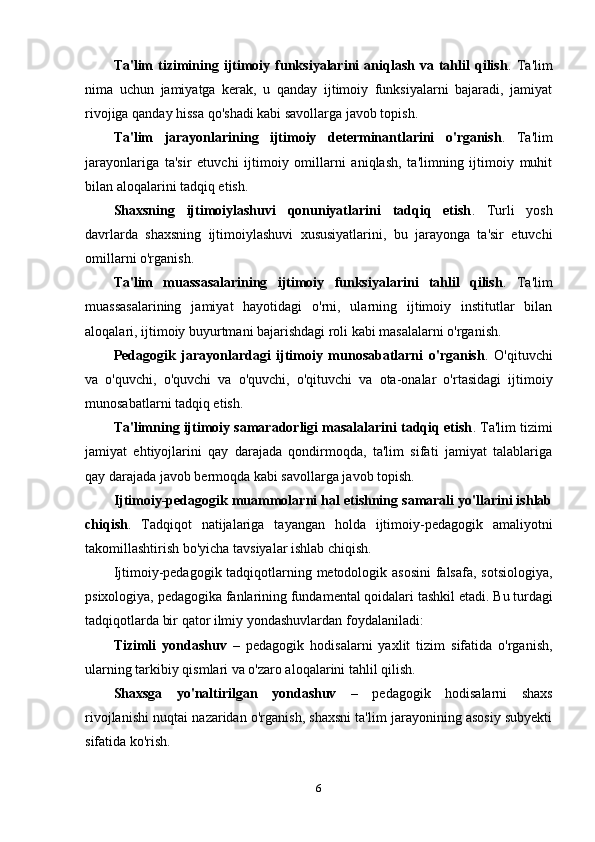 Ta'lim   tizimining  ijtimoiy  funksiyalarini   aniqlash   va   tahlil   qilish .  Ta'lim
nima   uchun   jamiyatga   kerak,   u   qanday   ijtimoiy   funksiyalarni   bajaradi,   jamiyat
rivojiga qanday hissa qo'shadi kabi savollarga javob topish.
Ta'lim   jarayonlarining   ijtimoiy   determinantlarini   o'rganish .   Ta'lim
jarayonlariga   ta'sir   etuvchi   ijtimoiy   omillarni   aniqlash,   ta'limning   ijtimoiy   muhit
bilan aloqalarini tadqiq etish.
Shaxsning   ijtimoiylashuvi   qonuniyatlarini   tadqiq   etish .   Turli   yosh
davrlarda   shaxsning   ijtimoiylashuvi   xususiyatlarini,   bu   jarayonga   ta'sir   etuvchi
omillarni o'rganish.
Ta'lim   muassasalarining   ijtimoiy   funksiyalarini   tahlil   qilish .   Ta'lim
muassasalarining   jamiyat   hayotidagi   o'rni,   ularning   ijtimoiy   institutlar   bilan
aloqalari, ijtimoiy buyurtmani bajarishdagi roli kabi masalalarni o'rganish.
Pedagogik   jarayonlardagi   ijtimoiy   munosabatlarni   o'rganish .   O'qituvchi
va   o'quvchi,   o'quvchi   va   o'quvchi,   o'qituvchi   va   ota-onalar   o'rtasidagi   ijtimoiy
munosabatlarni tadqiq etish.
Ta'limning ijtimoiy samaradorligi masalalarini tadqiq etish . Ta'lim tizimi
jamiyat   ehtiyojlarini   qay   darajada   qondirmoqda,   ta'lim   sifati   jamiyat   talablariga
qay darajada javob bermoqda kabi savollarga javob topish.
Ijtimoiy-pedagogik muammolarni hal etishning samarali yo'llarini ishlab
chiqish .   Tadqiqot   natijalariga   tayangan   holda   ijtimoiy-pedagogik   amaliyotni
takomillashtirish bo'yicha tavsiyalar ishlab chiqish.
Ijtimoiy-pedagogik tadqiqotlarning metodologik asosini  falsafa, sotsiologiya,
psixologiya, pedagogika fanlarining fundamental qoidalari tashkil etadi.  Bu turdagi
tadqiqotlarda bir qator ilmiy yondashuvlardan foydalaniladi:
Tizimli   yondashuv   –   pedagogik   hodisalarni   yaxlit   tizim   sifatida   o'rganish,
ularning tarkibiy qismlari va o'zaro aloqalarini tahlil qilish.
Shaxsga   yo'naltirilgan   yondashuv   –   pedagogik   hodisalarni   shaxs
rivojlanishi nuqtai nazaridan o'rganish, shaxsni ta'lim jarayonining asosiy subyekti
sifatida ko'rish.
6 