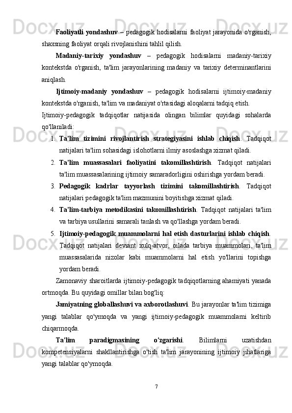 Faoliyatli  yondashuv   – pedagogik hodisalarni  faoliyat  jarayonida o'rganish,
shaxsning faoliyat orqali rivojlanishini tahlil qilish.
Madaniy-tarixiy   yondashuv   –   pedagogik   hodisalarni   madaniy-tarixiy
kontekstda   o'rganish,   ta'lim   jarayonlarining   madaniy   va   tarixiy   determinantlarini
aniqlash.
Ijtimoiy-madaniy   yondashuv   –   pedagogik   hodisalarni   ijtimoiy-madaniy
kontekstda o'rganish, ta'lim va madaniyat o'rtasidagi aloqalarni tadqiq etish.
Ijtimoiy-pedagogik   tadqiqotlar   natijasida   olingan   bilimlar   quyidagi   sohalarda
qo'llaniladi:
1. Ta'lim   tizimini   rivojlantirish   strategiyasini   ishlab   chiqish .   Tadqiqot
natijalari ta'lim sohasidagi islohotlarni ilmiy asoslashga xizmat qiladi.
2. Ta'lim   muassasalari   faoliyatini   takomillashtirish .   Tadqiqot   natijalari
ta'lim muassasalarining ijtimoiy samaradorligini oshirishga yordam beradi.
3. Pedagogik   kadrlar   tayyorlash   tizimini   takomillashtirish .   Tadqiqot
natijalari pedagogik ta'lim mazmunini boyitishga xizmat qiladi.
4. Ta'lim-tarbiya   metodikasini   takomillashtirish .   Tadqiqot   natijalari   ta'lim
va tarbiya usullarini samarali tanlash va qo'llashga yordam beradi.
5. Ijtimoiy-pedagogik   muammolarni   hal   etish   dasturlarini   ishlab   chiqish .
Tadqiqot   natijalari   deviant   xulq-atvor,   oilada   tarbiya   muammolari,   ta'lim
muassasalarida   nizolar   kabi   muammolarni   hal   etish   yo'llarini   topishga
yordam beradi.
Zamonaviy sharoitlarda ijtimoiy-pedagogik tadqiqotlarning ahamiyati yanada
ortmoqda.  Bu quyidagi omillar bilan bog'liq:
Jamiyatning globallashuvi va axborotlashuvi . Bu jarayonlar ta'lim tizimiga
yangi   talablar   qo'ymoqda   va   yangi   ijtimoiy-pedagogik   muammolarni   keltirib
chiqarmoqda.
Ta'lim   paradigmasining   o'zgarishi .   Bilimlarni   uzatishdan
kompetensiyalarni   shakllantirishga   o'tish   ta'lim   jarayonining   ijtimoiy   jihatlariga
yangi talablar qo'ymoqda.
7 