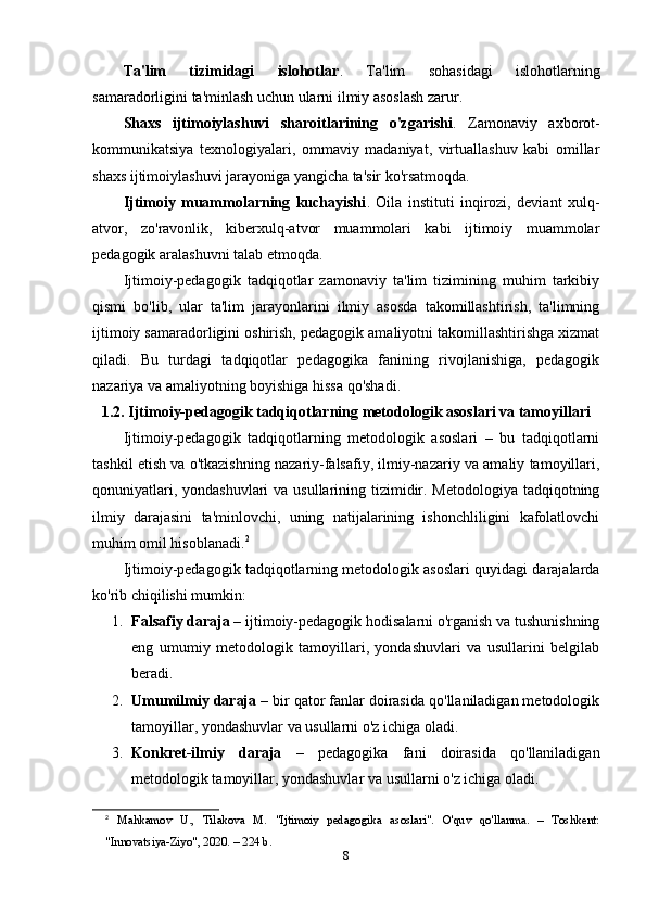 Ta'lim   tizimidagi   islohotlar .   Ta'lim   sohasidagi   islohotlarning
samaradorligini ta'minlash uchun ularni ilmiy asoslash zarur.
Shaxs   ijtimoiylashuvi   sharoitlarining   o'zgarishi .   Zamonaviy   axborot-
kommunikatsiya   texnologiyalari,   ommaviy   madaniyat,   virtuallashuv   kabi   omillar
shaxs ijtimoiylashuvi jarayoniga yangicha ta'sir ko'rsatmoqda.
Ijtimoiy   muammolarning   kuchayishi .   Oila   instituti   inqirozi,   deviant   xulq-
atvor,   zo'ravonlik,   kiberxulq-atvor   muammolari   kabi   ijtimoiy   muammolar
pedagogik aralashuvni talab etmoqda.
I jtimoiy-pedagogik   tadqiqotlar   zamonaviy   ta'lim   tizimining   muhim   tarkibiy
qismi   bo'lib,   ular   ta'lim   jarayonlarini   ilmiy   asosda   takomillashtirish,   ta'limning
ijtimoiy samaradorligini oshirish, pedagogik amaliyotni takomillashtirishga xizmat
qiladi.   Bu   turdagi   tadqiqotlar   pedagogika   fanining   rivojlanishiga,   pedagogik
nazariya va amaliyotning boyishiga hissa qo'shadi.
1.2. Ijtimoiy-pedagogik tadqiqotlarning metodologik asoslari va tamoyillari
Ijtimoiy-pedagogik   tadqiqotlarning   metodologik   asoslari   –   bu   tadqiqotlarni
tashkil etish va o'tkazishning nazariy-falsafiy, ilmiy-nazariy va amaliy tamoyillari,
qonuniyatlari, yondashuvlari  va usullarining tizimidir. Metodologiya  tadqiqotning
ilmiy   darajasini   ta'minlovchi,   uning   natijalarining   ishonchliligini   kafolatlovchi
muhim omil hisoblanadi. 2
Ijtimoiy-pedagogik tadqiqotlarning metodologik asoslari quyidagi darajalarda
ko'rib chiqilishi mumkin:
1. Falsafiy daraja  – ijtimoiy-pedagogik hodisalarni o'rganish va tushunishning
eng   umumiy   metodologik   tamoyillari,   yondashuvlari   va   usullarini   belgilab
beradi.
2. Umumilmiy daraja  – bir qator fanlar doirasida qo'llaniladigan metodologik
tamoyillar, yondashuvlar va usullarni o'z ichiga oladi.
3. Konkret-ilmiy   daraja   –   pedagogika   fani   doirasida   qo'llaniladigan
metodologik tamoyillar, yondashuvlar va usullarni o'z ichiga oladi.
2
  Mahkamov   U.,   Tilakova   M.   "Ijtimoiy   pedagogika   asoslari".   O'quv   qo'llanma.   –   Toshkent:
"Innovatsiya-Ziyo", 2020. – 224 b. 
8 