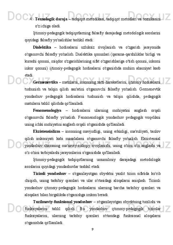 4. Texnologik daraja  – tadqiqot metodikasi, tadqiqot metodlari va texnikasini
o'z ichiga oladi.
Ijtimoiy-pedagogik tadqiqotlarning falsafiy darajadagi metodologik asoslarini
quyidagi falsafiy yo'nalishlar tashkil etadi:
Dialektika   –   hodisalarni   uzluksiz   rivojlanish   va   o'zgarish   jarayonida
o'rganuvchi falsafiy yo'nalish. Dialektika qonunlari (qarama-qarshiliklar birligi va
kurashi qonuni, miqdor o'zgarishlarining sifat o'zgarishlariga o'tish qonuni, inkorni
inkor   qonuni)   ijtimoiy-pedagogik   hodisalarni   o'rganishda   muhim   ahamiyat   kasb
etadi.
Germenevtika  – matnlarni, insonning xatti-harakatlarini, ijtimoiy hodisalarni
tushunish   va   talqin   qilish   san'atini   o'rganuvchi   falsafiy   yo'nalish.   Germenevtik
yondashuv   pedagogik   hodisalarni   tushunish   va   talqin   qilishda,   pedagogik
matnlarni tahlil qilishda qo'llaniladi.
Fenomenologiya   –   hodisalarni   ularning   mohiyatini   anglash   orqali
o'rganuvchi   falsafiy   yo'nalish.   Fenomenologik   yondashuv   pedagogik   voqelikni
uning ichki mohiyatini anglash orqali o'rganishda qo'llaniladi.
Ekzistensializm   –   insonning   mavjudligi,   uning   erkinligi,   ma'suliyati,   tanlov
qilish   imkoniyati   kabi   masalalarni   o'rganuvchi   falsafiy   yo'nalish.   Ekzistensial
yondashuv   shaxsning   ma'naviy-axloqiy   rivojlanishi,   uning   o'zini   o'zi   anglashi   va
o'z-o'zini tarbiyalashi jarayonlarini o'rganishda qo'llaniladi.
Ijtimoiy-pedagogik   tadqiqotlarning   umumilmiy   darajadagi   metodologik
asoslarini quyidagi yondashuvlar tashkil etadi:
Tizimli   yondashuv   –   o'rganilayotgan   obyektni   yaxlit   tizim   sifatida   ko'rib
chiqish,   uning   tarkibiy   qismlari   va   ular   o'rtasidagi   aloqalarni   aniqlash.   Tizimli
yondashuv   ijtimoiy-pedagogik   hodisalarni   ularning   barcha   tarkibiy   qismlari   va
aloqalari bilan birgalikda o'rganishga imkon beradi.
Tuzilmaviy-funksional yondashuv  – o'rganilayotgan obyektning tuzilishi va
funksiyalarini   tahlil   qilish.   Bu   yondashuv   ijtimoiy-pedagogik   tizimlar
funksiyalarini,   ularning   tarkibiy   qismlari   o'rtasidagi   funksional   aloqalarni
o'rganishda qo'llaniladi.
9 