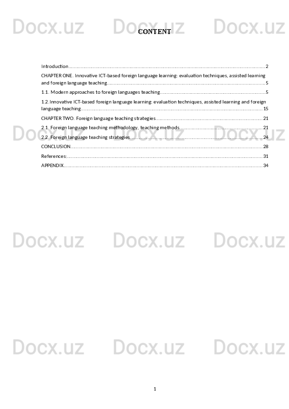 CONTENT
Introduction ................................................................................................................................................. 2
CHAPTER ONE. Innovative ICT-based foreign language learning: evaluation techniques, assisted learning 
and foreign language teaching .................................................................................................................... 5
1.1. Modern approaches to foreign languages teaching ............................................................................. 5
1.2.Innovative ICT-based foreign language learning: evaluation techniques, assisted learning and foreign 
language teaching ...................................................................................................................................... 15
CHAPTER TWO. Foreign language teaching strategies ............................................................................... 21
2.1. Foreign language teaching methodology, teaching methods ............................................................. 21
2.2. Foreign language teaching strategies ................................................................................................. 24
CONCLUSION ............................................................................................................................................. 28
References: ................................................................................................................................................ 31
APPENDIX .................................................................................................................................................. 34
1 