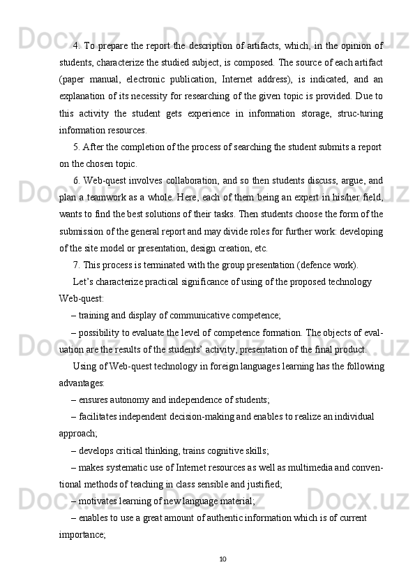 4.  To  prepare  the   report   the  description   of   artifacts,   which,  in   the  opinion   of
students, characterize the studied subject, is composed. The source of each artifact
(paper   manual,   electronic   publication,   Internet   address),   is   indicated,   and   an
explanation of its necessity for researching of the given topic is provided. Due to
this   activity   the   student   gets   experience   in   information   storage,   struc-turing
information resources.
5. After the completion of the process of searching the student submits a report 
on the chosen topic.
6. Web-quest involves collaboration, and so then students discuss,  argue, and
plan a teamwork as a whole. Here, each of them being an expert in his/her field,
wants to find the best solutions of their tasks. Then students choose the form of the
submission of the general report and may divide roles for further work: developing
of the site model or presentation, design creation, etc.
7. This process is terminated with the group presentation (defence work).
Let’s characterize practical significance of using of the proposed technology
Web-quest:
– training and display of communicative competence;
– possibility to evaluate the level of competence formation. The objects of eval-
uation are the results of the students’ activity, presentation of the final product.
Using of Web-quest technology in foreign languages learning has the following
advantages:
– ensures autonomy and independence of students;
– facilitates independent decision-making and enables to realize an individual
approach;
– develops critical thinking, trains cognitive skills;
– makes systematic use of Internet resources as well as multimedia and conven-
tional methods of teaching in class sensible and justified;
– motivates learning of new language material;
– enables to use a great amount of authentic information which is of current 
importance;
10 