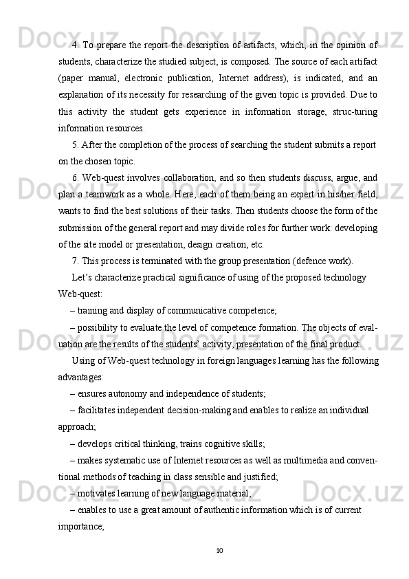 4.  To  prepare  the   report   the  description   of   artifacts,   which,  in   the  opinion   of
students, characterize the studied subject, is composed. The source of each artifact
(paper   manual,   electronic   publication,   Internet   address),   is   indicated,   and   an
explanation of its necessity for researching of the given topic is provided. Due to
this   activity   the   student   gets   experience   in   information   storage,   struc-turing
information resources.
5. After the completion of the process of searching the student submits a report 
on the chosen topic.
6. Web-quest involves collaboration, and so then students discuss,  argue, and
plan a teamwork as a whole. Here, each of them being an expert in his/her field,
wants to find the best solutions of their tasks. Then students choose the form of the
submission of the general report and may divide roles for further work: developing
of the site model or presentation, design creation, etc.
7. This process is terminated with the group presentation (defence work).
Let’s characterize practical significance of using of the proposed technology
Web-quest:
– training and display of communicative competence;
– possibility to evaluate the level of competence formation. The objects of eval-
uation are the results of the students’ activity, presentation of the final product.
Using of Web-quest technology in foreign languages learning has the following
advantages:
– ensures autonomy and independence of students;
– facilitates independent decision-making and enables to realize an individual
approach;
– develops critical thinking, trains cognitive skills;
– makes systematic use of Internet resources as well as multimedia and conven-
tional methods of teaching in class sensible and justified;
– motivates learning of new language material;
– enables to use a great amount of authentic information which is of current 
importance;
10
