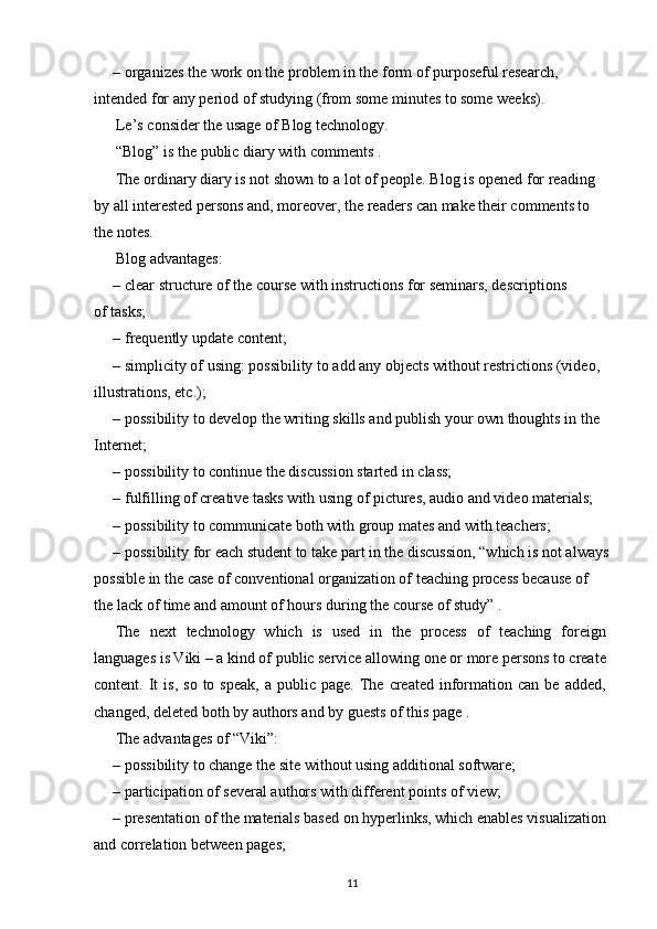 – organizes the work on the problem in the form of purposeful research, 
intended for any period of studying (from some minutes to some weeks).
Le’s consider the usage of Blog technology.
“Blog” is the public diary with comments .
The ordinary diary is not shown to a lot of people. Blog is opened for reading
by all interested persons and, moreover, the readers can make their comments to 
the notes.
Blog advantages:
– clear structure of the course with instructions for seminars, descriptions
of tasks;
– frequently update content;
– simplicity of using: possibility to add any objects without restrictions (video, 
illustrations, etc.);
– possibility to develop the writing skills and publish your own thoughts in the 
Internet;
– possibility to continue the discussion started in class;
– fulfilling of creative tasks with using of pictures, audio and video materials;
– possibility to communicate both with group mates and with teachers;
– possibility for each student to take part in the discussion, “which is not always
possible in the case of conventional organization of teaching process because of 
the lack of time and amount of hours during the course of study” .
The   next   technology   which   is   used   in   the   process   of   teaching   foreign
languages is Viki – a kind of public service allowing one or more persons to create
content.  It  is,   so  to  speak,  a  public  page.   The  created  information  can   be  added,
changed, deleted both by authors and by guests of this page .
The advantages of “Viki”:
– possibility to change the site without using additional software;
– participation of several authors with different points of view;
– presentation of the materials based on hyperlinks, which enables visualization
and correlation between pages;
11