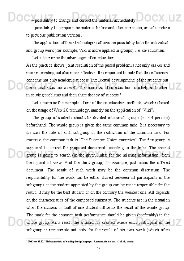 – possibility to change and correct the material immediately;
– possibility to compare the material before and after correction, and also return
to previous publication version .
The application of these technologies allows the possibility both for individual 
and group work (for example, Viki is more applied in groups), i.e. co-education.
Let’s determine the advantages of co-education.
As the practice shows, joint resolution of the posed problem is not only eas-ier and 
more interesting but also more effective. It is important to note that this efficiency 
concerns not only academic success (intellectual development) of the students but 
their moral education as well. The main idea of co-education is to help each other 
in solving problems and then share the joy of success. 2
Let’s examine the example of one of the co-education methods, which is based 
on the usage of Web 2.0 technology, namely on the application of “Viki”.
The   group   of   students   should   be   divided   into   small   groups   (in   3-4   persons)
beforehand.  The  whole  group  is  given the  same  common  task.  It   is  necessary  to
dis-cuss   the   role   of   each   subgroup   in   the   realization   of   the   common   task.   For
example, the common task is “The European Union countries”. The first group is
supposed   to   correct   the   proposed   document   according   to   the   links.   The   second
group   is   going   to   search   (in   the   given   links)   for   the   missing   information,   from
their   point   of   view.   And   the   third   group,   for   example,   just   scans   the   offered
document.   The   result   of   such   work   may   be   the   common   discussion.   The
responsibility   for   the   work   can   be   either   shared   between   all   participants   of   the
subgroups or the student appointed by the group can be made responsible for the
result. It may be the best student or on the contrary the weakest one. All depends
on the characteristics of the composed summary. The students are in the situation
when the success or fault of one student  influence the result  of the whole group.
The   mark   for   the   common   task   performance   should   be   given   (preferably)   to   the
whole   group.   As   a   result   the   situation   is   created   where   each   participant   of   the
subgroup   is   responsible   not   only   for   the   result   of   his   own   work   (which   often
2
  Galskova N. D. " Modern methods of teaching foreign languages: A manual for teachers. - 2nd ed., reprint.
12