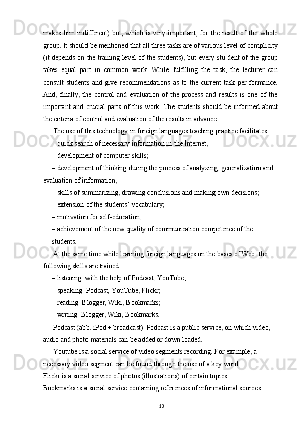 makes   him   indifferent)   but,   which   is   very   important,   for   the   result   of   the   whole
group. It should be mentioned that all three tasks are of various level of complicity
(it depends on the training level of the students), but every stu-dent of the group
takes   equal   part   in   common   work.   While   fulfilling   the   task,   the   lecturer   can
consult   students   and   give   recommendations   as   to   the   current   task   per-formance.
And,   finally,   the   control   and   evaluation   of   the   process   and   results   is   one   of   the
important   and crucial   parts  of   this  work.  The  students  should  be  informed about
the criteria of control and evaluation of the results in advance.
The use of this technology in foreign languages teaching practice facilitates:
– quick search of necessary information in the Internet;
– development of computer skills;
– development of thinking during the process of analyzing, generalization and
evaluation of information;
– skills of summarizing, drawing conclusions and making own decisions;
– extension of the students’ vocabulary;
– motivation for self-education;
– achievement of the new quality of communication competence of the 
students.
At the same time while learning foreign languages on the bases of Web  the 
following skills are trained:
– listening: with the help of Podcast, YouTube; 
– speaking: Podcast, YouTube, Flickr;
– reading: Blogger, Wiki, Bookmarks;
– writing: Blogger, Wiki, Bookmarks.
Podcast (abb. iPod + broadcast). Podcast is a public service, on which video, 
audio and photo materials can be added or down loaded.
Youtube is a social service of video segments recording. For example, a 
necessary video segment can be found through the use of a key word.
Flickr is a social service of photos (illustrations) of certain topics.
Bookmarks is a social service containing references of informational sources
13