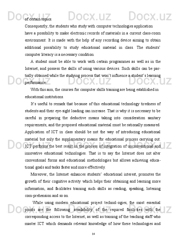 of certain topics.
Consequently, the students who study with computer technologies application
have a possibility to make electronic records of materials in a current class-room
environment.   It   is   made   with   the   help   of   any   recording   device   aiming   to   obtain
additional   possibility   to   study   educational   material   in   class.   The   students’
computer literacy is a necessary condition.
A   student   must   be   able   to   work   with   certain   programmes   as   well   as   in   the
Internet,   and   possess   the   skills   of   using   various   devices.   Such   skills   can   be   par-
tially obtained while the studying process that won’t influence a student’s learning
performance.
With this aim, the courses for computer skills training are being established in 
educational institutions.
It’s   useful   to   remark   that   because   of   this   educational   technology   tiredness   of
students and their eye-sight loading can increase. That is why it is necessary to be
careful   in   preparing   the   deductive   means   taking   into   consideration   sanitary
requirements, and the proposed educational material must be rationally measured.
Application   of   ICT   in   class   should   be   not   the   way   of   introducing   educational
material  but  only  the supplementary  means   for  educational  process   carrying out.
ICT  performs   the  best  result  in  the  process  of   integration  of  unconventional  and
innovative   educational   technologies.   That   is   to   say   the   Internet   does   not   alter
conventional   forms   and   educational   methodologies   but   allows   achieving   educa-
tional goals and tasks faster and more effectively.
Moreover,   the   Internet   enhances   students’   educational   interest,   promotes   the
growth   of   their   cognitive   activity   which   helps   their   obtaining   and   learning   more
information,   and   facilitates   training   such   skills   as   reading,   speaking,   listening
com-prehension and so on.
  While   using   modern   educational   project   technol-ogies,   the   most   essential
points   are   the   following:   availability   of   the   required   facili-ties   with   the
corresponding access to the Internet, as well as training of the teaching staff who
master   ICT   which   demands   relevant   knowledge   of   how   these   technologies   and
14 