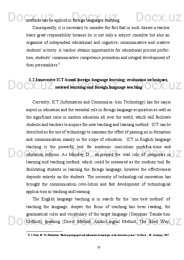 methods can be applied in foreign languages studying.
Consequently, it is necessary to consider the fact that in such classes a teacher
bears   great   responsibility   because   he   is   not   only   a   subject   consulter   but   also   an
organizer  of   independent  educational   and  cognitive,  communicative  and  creative
students’ activity. A teacher obtains opportunities for educational process perfec-
tion, students’ communicative competence promotion and integral development of
their personalities. 3
1.2.Innovative ICT-based foreign language learning: evaluation techniques,
assisted learning and foreign language teaching
Currently, ICT (Information and Communica- tion Technology) has the major
aspect in education and the essential role in foreign language acquisition as well as
the significant  issue  in modern education all over  the world, which will facilitate
students and teachers to acquire the new teaching and learning method . ICT can be
described as the use of technology to maintain the effort of passing on in-formation
and   communication   mainly   in   the   scope   of   education   .   ICT   in   English   language
teaching   is   the   powerful   tool   for   academic   curriculum   modifica-tions   and
education   reforms.   As   Moseley   D.     ex-pressed   the   vital   role   of   computers   in
learning   and   teaching   method,   which   could   be   measured   as   the   medium   tool   for
facilitating   students   in   learning   the   foreign   language,   however   the   effectiveness
depends   entirely   on   the   students.   The   necessity   of   technologi-cal   innovation   has
brought   the   communication   revo-lution   and   fast   development   of   technological
applica-tion in teaching and learning .
The   English   language   teaching   is   in   search   for   the   ‘one   best   method’   of
teaching   the   language,   despite   the   focus   of   teaching   has   been   reading,   the
grammatical   rules   and   vocabulary   of   the   target   language   (Grammar   Transla-tion
Method),   speaking   (Direct   Method,   Audio-Lingual   Method,   The   Silent   Way,
3
  E. S. Polat, M. Yu. Bukharkina "Modern pedagogical and information technologies in the education system": Textbook. - M.: Academy, 2007.
15