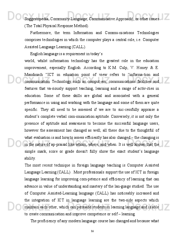 Suggestopedia, Community Language, Communicative Approach), or other issues
(The Total Physical Response Method).
Furthermore,   the   term   Information   and   Commu-nications   Technologies
comprises technologies in which the computer plays a central role, i.e. Computer
Assisted Language Learning (CALL).
English language is a requirement in today’s
world,   whilst   information   technology   has   the   greatest   role   in   the   education
improvement,   especially   English.   According   to   K.M.   Culp,   V.   Honey   &   E.
Mandinach   “ICT   in   education   point   of   view   refers   to   “informa-tion   and
communication   Technology   such   as   comput-ers,   communications   facilities   and
features   that   va-riously   support   teaching,   learning   and   a   range   of   activ-ities   in
education.   Some   of   these   skills   are   global   and   associated   with   a   general
performance in using and working with the language and some of them are quite
specific.   They   all   need   to   be   assessed   if   we   are   to   suc-cessfully   appraise   a
student’s complete verbal com-munication aptitude. Conversely, it is not only the
presence   of   aptitude   and   awareness   to   become   the   successful   language   users,
however   the   assessment   has   changed   as   well;   all   these   due   to   the   thoughtful   of
what evaluation is and how to assess efficiently has also changed – the changing is
in the nature of ap-praisal like whom, where, and when. It is well known that the
simple   mark,   score   or   grade   doesn't   fully   show   the   exact   student’s   language
ability.
The   most   recent   technique   in   foreign   language   teaching   is   Computer   Assisted
Language Learning (CALL) . Most professionals support the use of ICT in foreign
language learning for  improving com-petence and efficiency of learning that  can
advance in value of understanding and mastery of the lan-guage studied. The use
of   Computer   Assisted-Learning   language   (CALL)   has   noticeably   increased   and
the   integration   of   ICT   in   language   learning   are   the   two-side   aspects   which
maintain each other, which can persuade students in learning language and is able
to create communication and improve competence or self – learning.
The proficiency of any modern language course has changed and because what
16