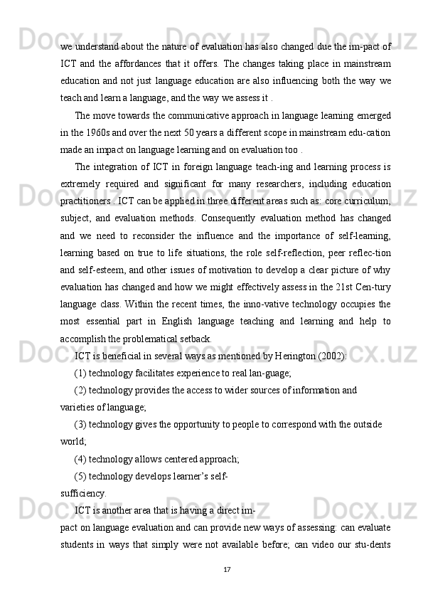 we understand about the nature of evaluation has also changed due the im-pact of
ICT   and   the   affordances   that   it   offers.   The   changes   taking   place   in   mainstream
education   and   not   just   language   education   are   also   influencing   both   the   way   we
teach and learn a language, and the way we assess it .
The move towards the communicative approach in language learning emerged
in the 1960s and over the next 50 years a different scope in mainstream edu-cation
made an impact on language learning and on evaluation too .
The   integration   of   ICT   in   foreign   language   teach-ing   and   learning   process   is
extremely   required   and   significant   for   many   researchers,   including   education
practitioners . ICT can be applied in three different areas such as: core curriculum,
subject,   and   evaluation   methods.   Consequently   evaluation   method   has   changed
and   we   need   to   reconsider   the   influence   and   the   importance   of   self-learning,
learning   based   on   true   to   life   situations,   the   role   self-reflection,   peer   reflec-tion
and self-esteem, and other issues of motivation to develop a clear picture of why
evaluation has changed and how we might effectively assess in the 21st Cen-tury
language   class.   Within   the  recent   times,   the  inno-vative   technology  occupies   the
most   essential   part   in   English   language   teaching   and   learning   and   help   to
accomplish the problematical setback.
ICT is beneficial in several ways as mentioned by Herington (2002):
(1) technology facilitates experience to real lan-guage;
(2) technology provides the access to wider sources of information and 
varieties of language;
(3) technology gives the opportunity to people to correspond with the outside 
world;
(4) technology allows centered approach;
(5) technology develops learner’s self-
sufficiency.
ICT is another area that is having a direct im-
pact on language evaluation and can provide new ways of assessing: can evaluate
students   in   ways   that   simply   were   not   available   before;   can   video   our   stu-dents
17 