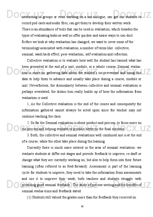 interacting   in   groups   or   even   working   on   a   mo-nologue;   can   get   our   students   to
record pod casts and audio files; can get them to develop their written work .
There is an abundance of tools that can be used in evaluation, which broaden the 
types of evaluating tasks as well as offer quicker and easier ways to con-duct. 
Before we look at why evaluation has changed, we want to cover some of the 
terminology associated with evaluation, a number of terms like: collective, 
seminal; wash back effect; peer-evaluation, self-evaluation and reflection.
Collective evaluation is to evaluate how well the student has learned what has
been  presented   at  the  end of   a unit,  module,  or  a  whole course.  Seminal   evalua-
tion   is   more   on   gathering   data   about   the   student’s   im-provement   and   using   this
data   to   help   them   to   advance   and   usually   take   place   during   a   course,   module   or
unit. Nevertheless,   the dissimilarity  between  collective  and  seminal   evaluation is
perhaps overstated,  the distinc-tion really builds up of how the information from
evaluation is used.
1, As the Collective evaluation is the end of the course  and consequently  the
information   gathered   cannot   always   be   acted   upon   since   the   teacher   may   not
continue teaching the class.
2. So far the Seminal evaluation is about product and process: to focus more on
the process and helping students to produce better on the final outcome.
3. Both, the collective and seminal evaluations well combined one is at the end
of a course, while the other take place during the learning.
Currently   there   is   much   more   interest   in   the   area   of   seminal   evaluation:   we
evaluate students at differ-ent stages and provide feedback to improve, re-draft or
change what they are currently working on, but also to help them into their future
learning   (often   referred   to   as   feed-forward).   Assessment   is   part   of   the   learning
cycle for students to improve, they need to take the information from assessments
and   use   it   to   improve   their   work;   both   teachers   and   students   struggle   with
providing good seminal feedback .   The study of process writing and the benefits of
seminal evalua-tions and feedback stated:
(1) Students still valued the grades more than the feedback they received on 
18 