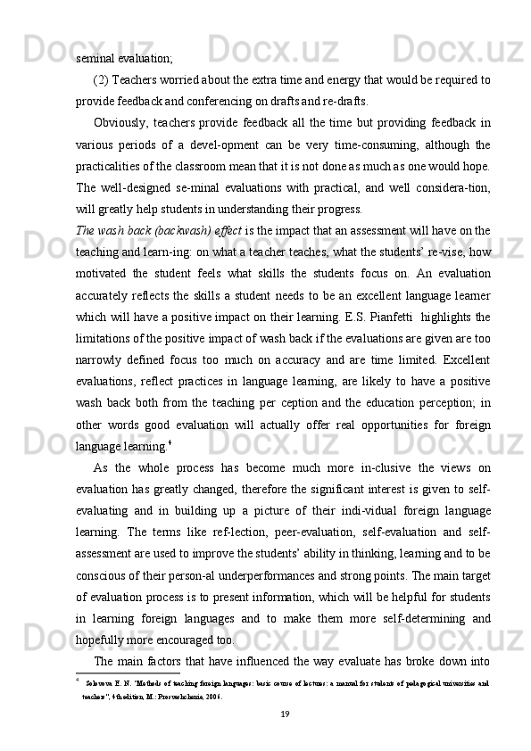 seminal evaluation;
(2) Teachers worried about the extra time and energy that would be required to
provide feedback and conferencing on drafts and re-drafts.
Obviously,   teachers   provide   feedback   all   the   time   but   providing   feedback   in
various   periods   of   a   devel-opment   can   be   very   time-consuming,   although   the
practicalities of the classroom mean that it is not done as much as one would hope.
The   well-designed   se-minal   evaluations   with   practical,   and   well   considera-tion,
will greatly help students in understanding their progress.
The wash back (backwash) effect  is the impact that an assessment will have on the
teaching and learn-ing: on what a teacher teaches, what the students’ re-vise, how
motivated   the   student   feels   what   skills   the   students   focus   on.   An   evaluation
accurately   reflects   the   skills   a   student   needs   to   be   an   excellent   language   learner
which will have a positive impact on their learning. E.S. Pianfetti   highlights the
limitations of the positive impact of wash back if the evaluations are given are too
narrowly   defined   focus   too   much   on   accuracy   and   are   time   limited.   Excellent
evaluations,   reflect   practices   in   language   learning,   are   likely   to   have   a   positive
wash   back   both   from   the   teaching   per   ception   and   the   education   perception;   in
other   words   good   evaluation   will   actually   offer   real   opportunities   for   foreign
language learning. 4
As   the   whole   process   has   become   much   more   in-clusive   the   views   on
evaluation  has   greatly  changed,   therefore  the  significant  interest  is   given  to  self-
evaluating   and   in   building   up   a   picture   of   their   indi-vidual   foreign   language
learning.   The   terms   like   ref-lection,   peer-evaluation,   self-evaluation   and   self-
assessment are used to improve the students’ ability in thinking, learning and to be
conscious of their person-al underperformances and strong points. The main target
of evaluation process is to present information, which will be helpful for students
in   learning   foreign   languages   and   to   make   them   more   self-determining   and
hopefully more encouraged too.
The  main  factors  that  have   influenced   the  way  evaluate  has  broke  down  into
4
  Solovova   E.   N.   "Methods   of   teaching   foreign   languages:   basic   course   of   lectures:   a   manual   for   students   of   pedagogical   universities   and
teachers", 4th edition, M.: Prosveshchenie, 2006.
19 