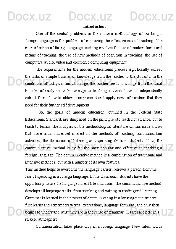 Introduction
One   of   the   central   problems   in   the   modern   methodology   of   teaching   a
foreign   language  is   the   problem   of   improving   the   effectiveness   of   teaching.   The
intensification of foreign language teaching involves the use of modern forms and
means   of   teaching,   the   use   of   new   methods   of   cognition   in   teaching:   the   use   of
computers, audio, video and electronic computing equipment.
The   requirements   for   the   modern   educational   process   significantly   exceed
the tasks of simple transfer of knowledge from the teacher to the students. In the
conditions of today's information age, the teacher needs to change from the usual
transfer   of   ready   made   knowledge   to   teaching   students   how   to   independently
extract   them,   how   to   obtain,   comprehend   and   apply   new   information   that   they
need for their further self development.
  So,   the   goals   of   modern   education,   outlined   in   the   Federal   State
Educational Standard, are sharpened on the principle «to teach not science, but to
teach to learn» The analysis of  the methodological  literature on this issue  shows
that   there   is   an   increased   interest   in   the   methods   of   teaching   communication
activities,   the   formation   of   listening   and   speaking   skills   in   students.   Thus,   the
communicative   method   is   by   far   the   most   popular   and   effective   in   teaching   a
foreign language. The communicative method is a combination of traditional and
intensive methods, but with a number of its own features.
This method helps to overcome the language barrier, relieves a person from the 
fear of speaking in a foreign language. In the classroom, students have the 
opportunity to use the language in real-life situations. The communicative method 
develops all language skills: from speaking and writing to reading and listening. 
Grammar is learned in the process of communicating in a language: the student 
first learns and remembers words, expressions, language formulas, and only then 
begins to understand what they are in the sense of grammar. Classes are held in a 
relaxed atmosphere.
Communication   takes   place   only   in   a   foreign   language.   New   rules,   words
2