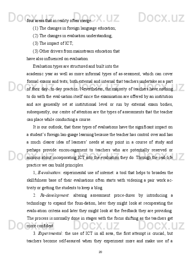 four areas that in reality often merge.
(1) The changes in foreign language education;
(2) The changes in evaluation understanding;
(3) The impact of ICT;
(3) Other drivers from mainstream education that
have also influenced on evaluation.
Evaluation types are structured and built into the
academic   year   as   well   as   more   informal   types   of   as-sessment,   which   can   cover
formal exams and tests, both external and internal that teachers undertake as a part
of their day- to-day practice. Nevertheless, the majority of teachers have nothing
to do with the eval-uation itself since the examination are offered by an institution
and   are   generally   set   at   institutional   level   or   run   by   external   exam   bodies,
subsequently, our centre of attention are the types of assessments that the teacher
can place while conducting a course.
It is our outlook, that these types of evaluations have the significant impact on
a student’s foreign lan-guage learning because the teacher has control over and has
a   much   clearer   idea   of   learners’   needs   at   any   point   in   a   course   of   study   and
perhaps   provide   encou-ragement   to   teachers   who   are   potentially   reserved   or
anxious about incorporating ICT into the evaluation they do. Through the real-life
practice we can build principles.
1,   E-evaluation : experimental use of internet: a tool that helps to broaden the
skillfulness   base   of   their   evaluations   often   starts   with   videoing   a   pair   work   ac-
tivity or getting the students to keep a blog.
2.   Re-development :   altering   assessment   proce-dures   by   introducing   a
technology   to   expand   the   foun-dation,   later   they   might   look   at   recuperating   the
evalu-ation criteria and later  they might  look at  the feedback they are providing.
The process is normally done in stages with the focus shifting as the teachers get
more confident.
3.   Experimental:   the   use   of   ICT   in   all   area,   the   first   attempt   is   crucial,   but
teachers   become   self-assured   when   they   experiment   more   and   make   use   of   a
20 