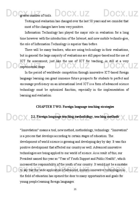 greater number of tools.
Testing and evaluation has changed over the last 50 years and we consider that 
most of the changes have been very positive.
Information   Technology   has   played   the   major   role   in   evaluation   for   a   long
time however with the introduction of the Internet, and now mobile technolo-gies,
the role of Information Technology is superior than before.
There will be many teachers, who are using tech-nology in their evaluations,
but in general the large majority of evaluations are still paper-based and the use of
ICT   for   assessment,   just   like   the   use   of   ICT   for   teaching,   is   still   at   a   very
experimental stage.
In the period of worldwide competition through innovative ICT-based foreign
language learning can grant immense future prospects for students to perfect and
encourage proficiency on an international level ICT is a form of advanced science
technology   must   be   optimized   function,   especially   in   the   implementation   of
learning and evaluation.
CHAPTER TWO.  Foreign language teaching strategies
2.1. Foreign language teaching methodology, teaching methods
"Innov6ation" means a tool, new method, methodology, technology. "Innovation" 
is a process that develops according to certain stages of education. The 
development of world science is growing and developing day by day. It was this 
positive development that affected our country as well. Advanced innovative 
technologies are being applied to our world of science. As a result of this, our 
President named this year as "Year of Youth Support and Public Health", which 
increased the responsibility of the youth of our country. It would not be a mistake 
to say that the wide application of advanced, modern innovative technologies in 
the field of education has opened the door to many opportunities and goals for 
young people learning foreign languages.
21 