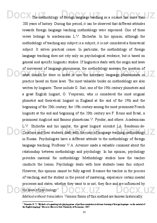 The methodology of foreign language teaching as a science has more than
200 years of history. During this period, it can be observed that different attitudes
towards   foreign   language   teaching   methodology   were   expressed.   One   of   these
views   belongs   to   academician   L.V.   Shcherba.   In   his   opinion,   although   the
methodology of teaching any subject is a subject, it is not considered a theoretical
subject.   It   solves   practical   issues.   In   particular,   the   methodology   of   foreign
language teaching does not rely only on psychological  evidence,  but  is based on
general and specific linguistic studies. If linguistics deals with the origin and laws
of   movement   of   language   phenomena,   the   methodology   answers   the   question   of
what   should   be   done   in   order   to   use   the   necessary   language   phenomenon   in
practice  based  on these laws.  The most  valuable books  on methodology are also
written by linguists. These include G. Suit, one of the 19th century phonetists and
a   great   English   linguist,   O.   Yesperson,   who   is   considered   the   most   original
phonetist   and   theoretical   linguist   in   England   at   the   end   of   the   19th   and   the
beginning of the 20th century, the 19th century among the most prominent French
linguists   at   the   end   and  beginning   of   the   20th  century  are   F.  Bruns   and   Bréal,   a
prominent Anglicist and famous phonetician V. Fyodor, and others. Academician
L.V.   Shcherba   and   his   mentor,   the   great   linguist   scientist   I.A.   Baudouin-de-
Courtone and their students dealt with the issue of language teaching methodology
in   Russia.   Psychologists   have   a   different   attitude   to   the   methodology   of   foreign
language teaching.  Professor  V.A. Artemov made a  valuable comment  about  the
relationship   between   methodology   and   psychology.   In   his   opinion,   psychology
provides   material   for   methodology.   Methodology   studies   how   the   teacher
conducts   the   lesson.   Psychology   deals   with   how   students   learn   this   subject.
However, this opinion cannot be fully agreed. Because the teacher in the process
of teaching, and the student in the period of mastering, experience certain mental
processes and states, whether they want to or not, they face and are influenced by
the laws of psychology. 5
Method without translation.  Various forms of this method are known historically. 
5
  Titarenko N. V. "Methods of organizing role-playing games of problem orientation in distance learning of foreign languages: on the material of 
the English language", Moscow: Moscow State University of Economics, 2007
22 