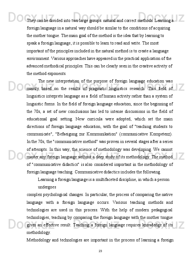 They can be divided into two large groups: natural and correct methods. Learning a
foreign language in a natural way should be similar to the conditions of acquiring 
the mother tongue. The main goal of the method is the idea that by learning to 
speak a foreign language, it is possible to learn to read and write. The most 
important of the principles included in the natural method is to create a language 
environment. Various approaches have appeared in the practical application of the 
advanced methodical principles. This can be clearly seen in the creative activity of 
the method exponents.
The   new   interpretation   of   the   purpose   of   foreign   language   education   was
mainly   based   on   the   results   of   pragmatic   linguistics   research.   This   field   of
linguistics interprets language as a field of human activity rather than a system of
linguistic forms. In the field of foreign language education, since the beginning of
the   70s,   a   set   of   new   conclusions   has   led   to   intense   discussions   in   the   field   of
educational   goal   setting.   New   curricula   were   adopted,   which   set   the   main
directions   of   foreign   language   education,   with   the   goal   of   "teaching   students   to
communicate",   "Befaeigung   zur   Kommunikation"   (communicative   Kompetenz).
In the 70s, the "communicative method" was proven in several stages after a series
of attempts. In this way, the science of methodology was developing. We cannot
master any foreign language without a deep study of its methodology. The method
of "communicative didactics" is also considered important in the methodology of
foreign language teaching. Communicative didactics includes the following.
Learning a foreign language is a multifaceted discipline, in which a person 
undergoes
complex psychological changes. In particular, the process of comparing the native
language   with   a   foreign   language   occurs.   Various   teaching   methods   and
technologies   are   used   in   this   process.   With   the   help   of   modern   pedagogical
technologies, teaching by comparing the foreign language with the mother tongue
gives   an   effective   result.   Teaching   a   foreign   language   requires   knowledge   of   its
methodology.
Methodology   and  technologies   are   important   in  the   process   of   learning   a  foreign
23 