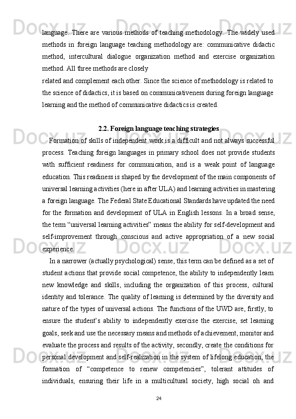 language.   There   are   various   methods   of   teaching   methodology.   The   widely   used
methods   in   foreign   language   teaching   methodology   are:   communicative   didactic
method,   intercultural   dialogue   organization   method   and   exercise   organization
method. All three methods are closely
related and complement each other. Since the science of methodology is related to
the science of didactics, it is based on communicativeness during foreign language
learning and the method of communicative didactics is created.
2.2. Foreign language teaching strategies
Formation of skills of independent work is a difficult and not always successful
process.  Teaching  foreign languages   in primary  school   does  not   provide  students
with   sufficient   readiness   for   communication,   and   is   a   weak   point   of   language
education. This readiness is shaped by the development of the main components of
universal learning activities (here in after ULA) and learning activities in mastering
a foreign language. The Federal State Educational Standards have updated the need
for   the  formation  and  development   of  ULA  in  English   lessons.  In  a  broad   sense,
the term “universal learning activities” means the ability for self-development and
self-improvement   through   conscious   and   active   appropriation   of   a   new   social
experience.
In a narrower (actually psychological) sense, this term can be defined as a set of
student actions that provide social competence, the ability to independently learn
new   knowledge   and   skills,   including   the   organization   of   this   process,   cultural
identity and tolerance. The quality of learning is determined by the diversity and
nature of the types of universal actions. The functions of the UWD are, firstly, to
ensure   the   student’s   ability   to   independently   exercise   the   exercise,   set   learning
goals, seek and use the necessary means and methods of achievement, monitor and
evaluate the process and results of the activity, secondly, create the conditions for
personal development and self-realization in the system of lifelong education, the
formation   of   “competence   to   renew   competencies”,   tolerant   attitudes   of
individuals,   ensuring   their   life   in   a   multicultural   society,   high   social   oh   and
24 