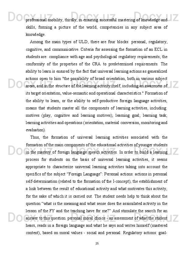 professional mobility, thirdly, in ensuring successful mastering of knowledge and
skills,   forming   a   picture   of   the   world,   competencies   in   any   subject   area   of
knowledge.
Among   the   main   types   of   ULD,   there   are   four   blocks:   personal,   regulatory,
cognitive, and communicative. Criteria for  assessing  the formation of  an ECL  in
students are: compliance with age and psychological regulatory requirements; the
conformity   of   the   properties   of   the   CRA   to   predetermined   requirements.   The
ability to learn is ensured by the fact that universal learning actions as generalized
actions  open   to  him  "the   possibility  of   broad   orientation,  both  in  various  subject
areas, and in the structure of the learning activity itself, including an awareness of
its target orientation, value-semantic and operational characteristics." Formation of
the   ability   to   learn,   or   the   ability   to   self-productive   foreign   language   activities,
means   that   students   master   all   the   components   of   learning   activities,   including:
motives   (play,   cognitive   and   learning   motives);   learning   goal;   learning   task;
learning activities and operations (orientation, material conversion, monitoring and
evaluation).
Thus,   the   formation   of   universal   learning   activities   associated   with   the
formation of the main components of the educational activities of younger students
in  the  mastery  of   foreign  language  speech  activities.   In  order   to  build  a  learning
process   for   students   on   the   basis   of   universal   learning   activities,   it   seems
appropriate   to   characterize   universal   learning   activities   taking   into   account   the
specifics of the subject “Foreign Language”: Personal actions: actions in personal
self-determination (related to the formation of the I-concept); the establishment of
a link between the result of educational activity and what motivates this activity,
for the sake of which it is carried out. The student  needs help to think about the
question “what is the meaning and what sense does the assimilated activity in the
lesson of the FY and the teaching have for me?” And stimulate the search for an
answer to this question. personal moral choice - an assessment of what the student
hears, reads in a foreign language and what he says and writes himself (mastered
content),   based   on   moral   values   -   social   and   personal.   Regulatory   actions:   goal-
25 