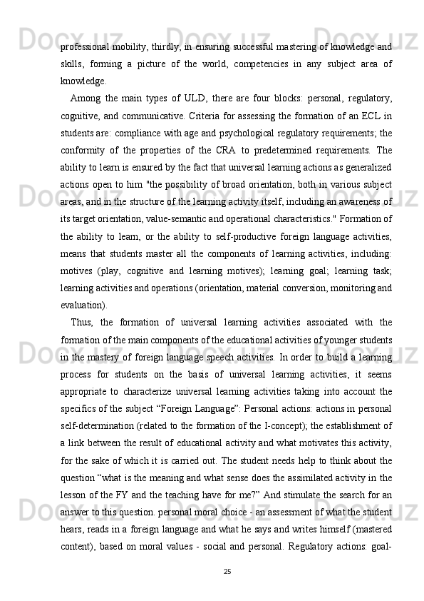 professional mobility, thirdly, in ensuring successful mastering of knowledge and
skills,   forming   a   picture   of   the   world,   competencies   in   any   subject   area   of
knowledge.
Among   the   main   types   of   ULD,   there   are   four   blocks:   personal,   regulatory,
cognitive, and communicative. Criteria for  assessing  the formation of  an ECL  in
students are: compliance with age and psychological regulatory requirements; the
conformity   of   the   properties   of   the   CRA   to   predetermined   requirements.   The
ability to learn is ensured by the fact that universal learning actions as generalized
actions  open   to  him  "the   possibility  of   broad   orientation,  both  in  various  subject
areas, and in the structure of the learning activity itself, including an awareness of
its target orientation, value-semantic and operational characteristics." Formation of
the   ability   to   learn,   or   the   ability   to   self-productive   foreign   language   activities,
means   that   students   master   all   the   components   of   learning   activities,   including:
motives   (play,   cognitive   and   learning   motives);   learning   goal;   learning   task;
learning activities and operations (orientation, material conversion, monitoring and
evaluation).
Thus,   the   formation   of   universal   learning   activities   associated   with   the
formation of the main components of the educational activities of younger students
in  the  mastery  of   foreign  language  speech  activities.   In  order   to  build  a  learning
process   for   students   on   the   basis   of   universal   learning   activities,   it   seems
appropriate   to   characterize   universal   learning   activities   taking   into   account   the
specifics of the subject “Foreign Language”: Personal actions: actions in personal
self-determination (related to the formation of the I-concept); the establishment of
a link between the result of educational activity and what motivates this activity,
for the sake of which it is carried out. The student  needs help to think about the
question “what is the meaning and what sense does the assimilated activity in the
lesson of the FY and the teaching have for me?” And stimulate the search for an
answer to this question. personal moral choice - an assessment of what the student
hears, reads in a foreign language and what he says and writes himself (mastered
content),   based   on   moral   values   -   social   and   personal.   Regulatory   actions:   goal-
25