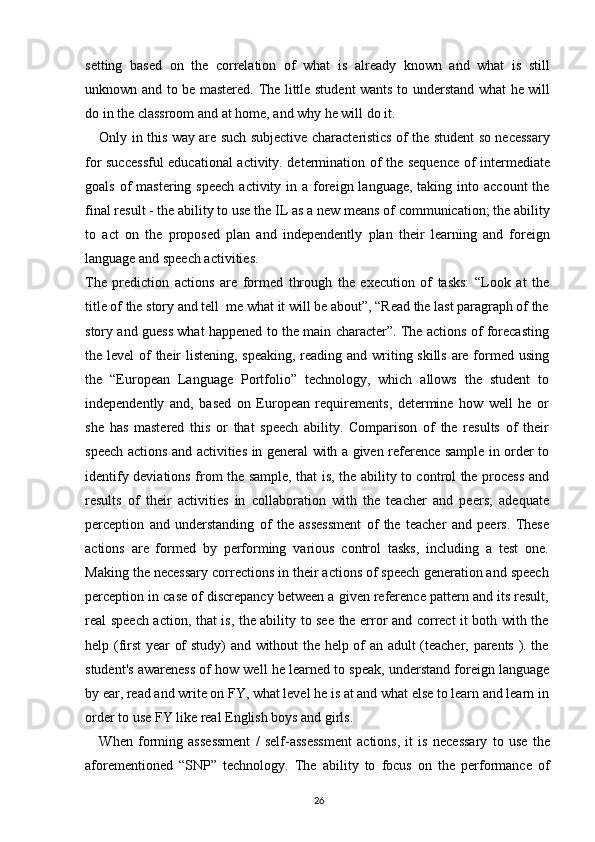 setting   based   on   the   correlation   of   what   is   already   known   and   what   is   still
unknown and to be mastered. The little student wants to understand what he will
do in the classroom and at home, and why he will do it.
Only in this way are such subjective characteristics of the student so necessary
for successful educational activity. determination of the sequence of intermediate
goals  of   mastering  speech  activity  in a  foreign language,  taking  into account  the
final result - the ability to use the IL as a new means of communication; the ability
to   act   on   the   proposed   plan   and   independently   plan   their   learning   and   foreign
language and speech activities.
The   prediction   actions   are   formed   through   the   execution   of   tasks:   “Look   at   the
title of the story and tell  me what it will be about”, “Read the last paragraph of the
story and guess what happened to the main character”. The actions of forecasting
the level  of their  listening, speaking, reading and writing skills are formed using
the   “European   Language   Portfolio”   technology,   which   allows   the   student   to
independently   and,   based   on   European   requirements,   determine   how   well   he   or
she   has   mastered   this   or   that   speech   ability.   Comparison   of   the   results   of   their
speech actions and activities in general with a given reference sample in order to
identify deviations from the sample, that is, the ability to control the process and
results   of   their   activities   in   collaboration   with   the   teacher   and   peers;   adequate
perception   and   understanding   of   the   assessment   of   the   teacher   and   peers.   These
actions   are   formed   by   performing   various   control   tasks,   including   a   test   one.
Making the necessary corrections in their actions of speech generation and speech
perception in case of discrepancy between a given reference pattern and its result,
real speech action, that is, the ability to see the error and correct it both with the
help (first year of study) and without the help of an adult (teacher, parents ). the
student's awareness of how well he learned to speak, understand foreign language
by ear, read and write on FY, what level he is at and what else to learn and learn in
order to use FY like real English boys and girls.
When   forming   assessment   /   self-assessment   actions,   it   is   necessary   to   use   the
aforementioned   “SNP”   technology.   The   ability   to   focus   on   the   performance   of
26 