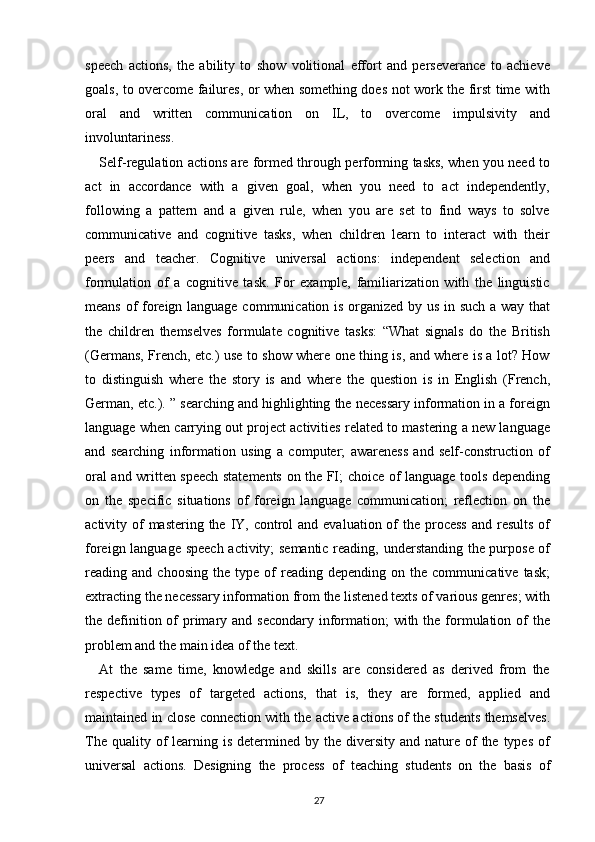 speech   actions,   the   ability   to   show   volitional   effort   and   perseverance   to   achieve
goals, to overcome failures, or when something does not work the first time with
oral   and   written   communication   on   IL,   to   overcome   impulsivity   and
involuntariness.
Self-regulation actions are formed through performing tasks, when you need to
act   in   accordance   with   a   given   goal,   when   you   need   to   act   independently,
following   a   pattern   and   a   given   rule,   when   you   are   set   to   find   ways   to   solve
communicative   and   cognitive   tasks,   when   children   learn   to   interact   with   their
peers   and   teacher.   Cognitive   universal   actions:   independent   selection   and
formulation   of   a   cognitive   task.   For   example,   familiarization   with   the   linguistic
means of foreign language communication is organized by us in such a way that
the   children   themselves   formulate   cognitive   tasks:   “What   signals   do   the   British
(Germans, French, etc.) use to show where one thing is, and where is a lot? How
to   distinguish   where   the   story   is   and   where   the   question   is   in   English   (French,
German, etc.). ” searching and highlighting the necessary information in a foreign
language when carrying out project activities related to mastering a new language
and   searching   information   using   a   computer;   awareness   and   self-construction   of
oral and written speech statements on the FI; choice of language tools depending
on   the   specific   situations   of   foreign   language   communication;   reflection   on   the
activity of  mastering  the  IY, control  and evaluation of  the process  and results  of
foreign language speech activity; semantic reading, understanding the purpose of
reading  and   choosing   the  type   of   reading  depending   on   the  communicative   task;
extracting the necessary information from the listened texts of various genres; with
the definition of  primary and secondary  information;  with the formulation of  the
problem and the main idea of the text.
At   the   same   time,   knowledge   and   skills   are   considered   as   derived   from   the
respective   types   of   targeted   actions,   that   is,   they   are   formed,   applied   and
maintained in close connection with the active actions of the students themselves.
The  quality of  learning  is  determined  by the  diversity  and nature  of   the types  of
universal   actions.   Designing   the   process   of   teaching   students   on   the   basis   of
27