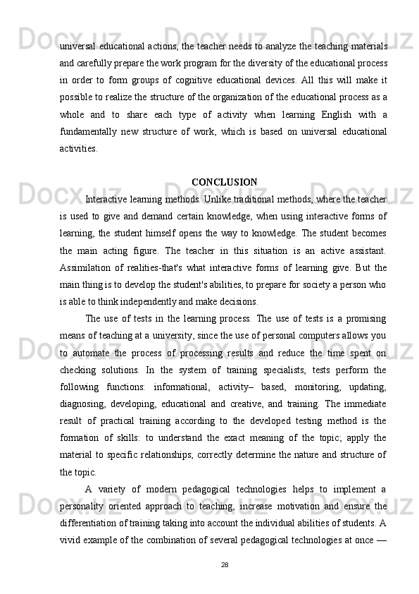 universal  educational actions, the teacher needs to analyze the teaching materials
and carefully prepare the work program for the diversity of the educational process
in   order   to   form   groups   of   cognitive   educational   devices.   All   this   will   make   it
possible to realize the structure of the organization of the educational process as a
whole   and   to   share   each   type   of   activity   when   learning   English   with   a
fundamentally   new   structure   of   work,   which   is   based   on   universal   educational
activities.
CONCLUSION
Interactive learning methods. Unlike traditional methods, where the teacher
is   used   to   give   and   demand   certain   knowledge,   when   using   interactive   forms   of
learning,  the   student  himself  opens   the  way  to  knowledge.  The  student   becomes
the   main   acting   figure.   The   teacher   in   this   situation   is   an   active   assistant.
Assimilation   of   realities-that's   what   interactive   forms   of   learning   give.   But   the
main thing is to develop the student's abilities, to prepare for society a person who
is able to think independently and make decisions.
The   use   of   tests   in   the   learning   process.   The   use   of   tests   is   a   promising
means of teaching at a university, since the use of personal computers allows you
to   automate   the   process   of   processing   results   and   reduce   the   time   spent   on
checking   solutions.   In   the   system   of   training   specialists,   tests   perform   the
following   functions:   informational,   activity–   based,   monitoring,   updating,
diagnosing,   developing,   educational   and   creative,   and   training.   The   immediate
result   of   practical   training   according   to   the   developed   testing   method   is   the
formation   of   skills:   to   understand   the   exact   meaning   of   the   topic;   apply   the
material  to specific  relationships;  correctly determine the nature  and structure  of
the topic.
A   variety   of   modern   pedagogical   technologies   helps   to   implement   a
personality   oriented   approach   to   teaching,   increase   motivation   and   ensure   the
differentiation of training taking into account the individual abilities of students. A
vivid example of the combination of several pedagogical technologies at once —
28 