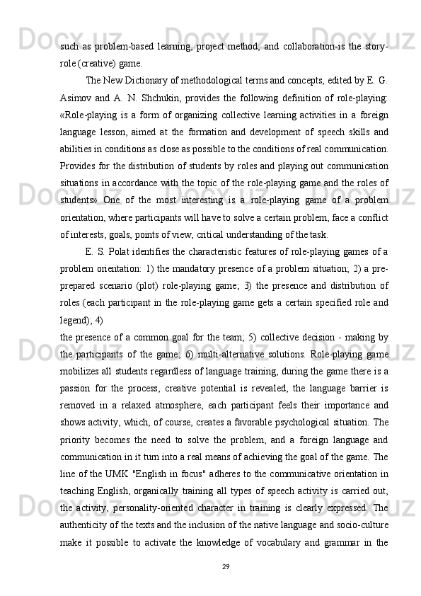 such   as   problem-based   learning,   project   method,   and   collaboration-is   the   story-
role (creative) game.
The New Dictionary of methodological terms and concepts, edited by E. G.
Asimov   and   A.   N.   Shchukin,   provides   the   following   definition   of   role-playing:
«Role-playing   is   a   form   of   organizing   collective   learning   activities   in   a   foreign
language   lesson,   aimed   at   the   formation   and   development   of   speech   skills   and
abilities in conditions as close as possible to the conditions of real communication.
Provides for the distribution of students by roles and playing out communication
situations in accordance with the topic of the role-playing game and the roles of
students»   One   of   the   most   interesting   is   a   role-playing   game   of   a   problem
orientation, where participants will have to solve a certain problem, face a conflict
of interests, goals, points of view, critical understanding of the task.
E.  S. Polat  identifies  the  characteristic  features  of  role-playing  games  of  a
problem  orientation:  1)  the mandatory presence  of a problem  situation;  2)  a pre-
prepared   scenario   (plot)   role-playing   game;   3)   the   presence   and   distribution   of
roles   (each   participant   in   the  role-playing   game   gets   a   certain   specified   role   and
legend); 4)
the presence   of   a common  goal  for  the  team;  5)  collective  decision  -  making  by
the   participants   of   the   game;   6)   multi-alternative   solutions.   Role-playing   game
mobilizes all students regardless of language training, during the game there is a
passion   for   the   process,   creative   potential   is   revealed,   the   language   barrier   is
removed   in   a   relaxed   atmosphere,   each   participant   feels   their   importance   and
shows activity, which, of course, creates a favorable psychological situation. The
priority   becomes   the   need   to   solve   the   problem,   and   a   foreign   language   and
communication in it turn into a real means of achieving the goal of the game. The
line of  the UMK  "English in focus" adheres  to the communicative orientation in
teaching   English,   organically   training   all   types   of   speech   activity   is   carried   out,
the   activity,   personality-oriented   character   in   training   is   clearly   expressed.   The
authenticity of the texts and the inclusion of the native language and socio-culture
make   it   possible   to   activate   the   knowledge   of   vocabulary   and   grammar   in   the
29