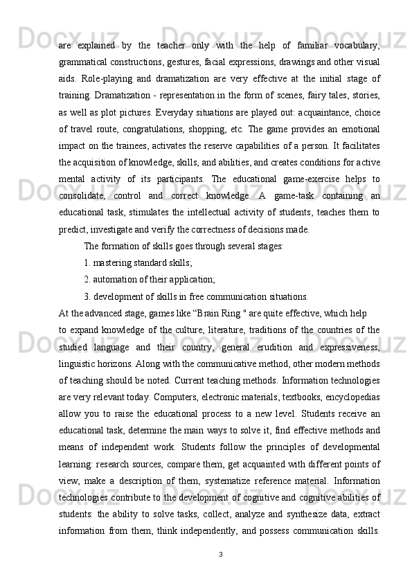 are   explained   by   the   teacher   only   with   the   help   of   familiar   vocabulary,
grammatical constructions, gestures, facial expressions, drawings and other visual
aids.   Role-playing   and   dramatization   are   very   effective   at   the   initial   stage   of
training. Dramatization - representation in the form of scenes, fairy tales, stories,
as well as plot pictures. Everyday situations are played out: acquaintance, choice
of   travel   route,   congratulations,   shopping,   etc.   The   game   provides   an   emotional
impact on the trainees, activates the reserve capabilities of a person. It facilitates
the acquisition of knowledge, skills, and abilities, and creates conditions for active
mental   activity   of   its   participants.   The   educational   game-exercise   helps   to
consolidate,   control   and   correct   knowledge.   A   game-task   containing   an
educational   task,   stimulates   the   intellectual   activity   of   students,   teaches   them   to
predict, investigate and verify the correctness of decisions made.
The formation of skills goes through several stages:
1. mastering standard skills;
2. automation of their application;
3. development of skills in free communication situations.
At the advanced stage, games like “Brain Ring " are quite effective, which help
to   expand   knowledge   of   the   culture,   literature,   traditions   of   the   countries   of   the
studied   language   and   their   country,   general   erudition   and   expressiveness,
linguistic horizons. Along with the communicative method, other modern methods
of teaching should be noted. Current teaching methods. Information technologies
are very relevant today. Computers, electronic materials, textbooks, encyclopedias
allow   you   to   raise   the   educational   process   to   a   new   level.   Students   receive   an
educational task, determine the main ways to solve it, find effective methods and
means   of   independent   work.   Students   follow   the   principles   of   developmental
learning: research sources, compare them, get acquainted with different points of
view,   make   a   description   of   them,   systematize   reference   material.   Information
technologies contribute to the development of cognitive and cognitive abilities of
students:   the   ability   to   solve   tasks,   collect,   analyze   and   synthesize   data,   extract
information   from   them,   think   independently,   and   possess   communication   skills.
3