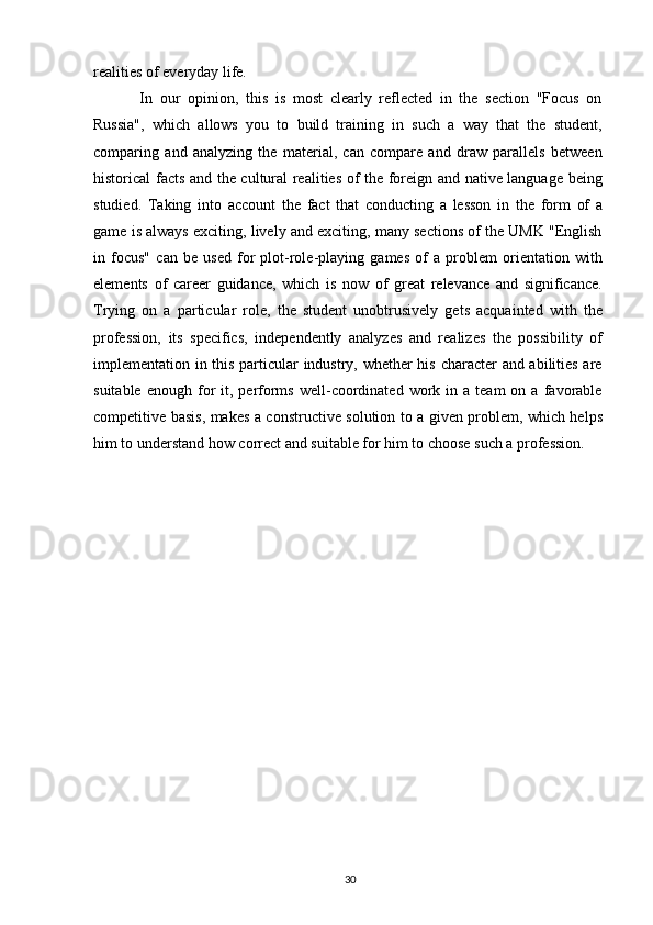realities of everyday life.
  In   our   opinion,   this   is   most   clearly   reflected   in   the   section   "Focus   on
Russia",   which   allows   you   to   build   training   in   such   a   way   that   the   student,
comparing   and   analyzing   the   material,   can   compare   and   draw   parallels   between
historical facts and the cultural realities of the foreign and native language being
studied.   Taking   into   account   the   fact   that   conducting   a   lesson   in   the   form   of   a
game is always exciting, lively and exciting, many sections of the UMK "English
in   focus"   can   be   used   for   plot-role-playing   games   of   a   problem   orientation   with
elements   of   career   guidance,   which   is   now   of   great   relevance   and   significance.
Trying   on   a   particular   role,   the   student   unobtrusively   gets   acquainted   with   the
profession,   its   specifics,   independently   analyzes   and   realizes   the   possibility   of
implementation in this particular industry, whether his character and abilities are
suitable  enough   for   it,  performs   well-coordinated  work  in  a  team  on  a   favorable
competitive basis, makes a constructive solution to a given problem, which helps
him to understand how correct and suitable for him to choose such a profession.
30