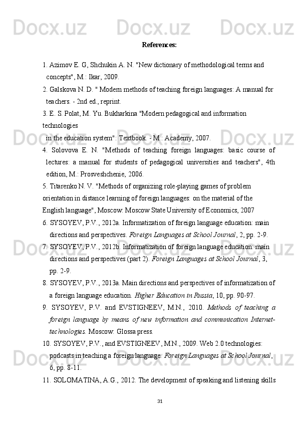 References:
1. Azimov E. G, Shchukin A. N. "New dictionary of methodological terms and
concepts", M.: Ikar, 2009.
2. Galskova N. D. " Modern methods of teaching foreign languages: A manual for
teachers. - 2nd ed., reprint.
3. E. S. Polat, M. Yu. Bukharkina "Modern pedagogical and information 
technologies
in the education system": Textbook. - M.: Academy, 2007.
4.   Solovova   E.   N.   "Methods   of   teaching   foreign   languages:   basic   course   of
lectures:   a   manual   for   students   of   pedagogical   universities   and   teachers",   4th
edition, M.: Prosveshchenie, 2006.
5. Titarenko N. V. "Methods of organizing role-playing games of problem 
orientation in distance learning of foreign languages: on the material of the 
English language", Moscow: Moscow State University of Economics, 2007
6.   SYSOYEV, P.V., 2012a. Informatization of foreign language education: main 
directions and perspectives.  Foreign Languages at School Journal , 2,  р p. 2-9.
7.   SYSOYEV, P.V., 2012b. Informatization of foreign language education: main 
directions and perspectives (part 2).  Foreign Languages at School Journal , 3, 
рр . 2-9.
8.   SYSOYEV, P.V.,   2013a. Main directions and perspectives of informatization of 
a foreign language education.  Higher Education in Russia , 10,  р p. 90-97.
9.   SYSOYEV,   P.V.   and   EVSTIGNEEV,   M.N.,   2010.   Methods   of   teaching   a
foreign   language   by   means   of   new   information   and   communication   Internet-
technologies.  Moscow: Glossa press.
10.   SYSOYEV, P.V., and EVSTIGNEEV, M.N., 2009. Web 2.0 technologies: 
podcasts in teaching a foreign language.  Foreign Languages at School Journal , 
6,  рр . 8-11.
11.   SOLOMATINA, A.G.,   2012. The development of speaking and listening skills
31 