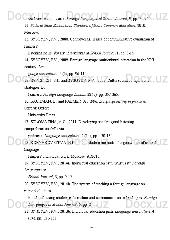 via learn-ers’ podcasts.  Foreign Languages at School Journal , 9,  рр . 71-74.
12.   Federal State Educational Standard of Basic Common Education , 2010. 
Moscow.
13.   SYSOYEV, P.V.,   2008. Controversial issues of communicative evaluation of 
learners’
listening skills.  Foreign Languages at School Journal , 1,  рр . 8-15.
14.   SYSOYEV, P.V., 2009. Foreign language multicultural education in the XXI 
century.  Lan-
guage and culture , 2 (6),  р p. 96-110.
15.   SAVIGNON, S.J., and SYSOYEV, P.V., 2005. Cultures and comparisons: 
strategies for
learners.  Foreign Language Annals , 38 (3),  р p. 357-365.
16.   BACHMAN, L., and PALMER, A., 1996.  Language testing in practice . 
Oxford: Oxford
University Press.
17.   SOLOMATINA, A.G., 2011. Developing speaking and listening 
comprehension skills via
podcasts.  Language and culture , 2 (14),  р p. 130-134.
18.   KORYAKOVSTEVA, N.F., 2002. Modern methods of organization of second 
language
learners’ individual work.  М oscow:  А RKTI.
19.   SYSOYEV, P.V., 2014a. Individual education path: what is it?  Foreign 
Languages at
School Journal , 3,  рр . 2-12.
20.   SYSOYEV, P.V.,   2014b. The system of teaching a foreign language on 
individual educa-
tional path using modern information and communication technologies.  Foreign 
Lan-guages at School Journal , 5,  рр . 2-11.
21.   SYSOYEV, P.V., 2013b. Individual education path.  Language and culture , 4 
(24),  р p. 121-131.
32 