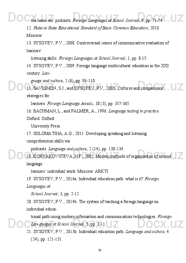 via learn-ers’ podcasts.  Foreign Languages at School Journal , 9,  рр . 71-74.
12.   Federal State Educational Standard of Basic Common Education , 2010. 
Moscow.
13.   SYSOYEV, P.V.,   2008. Controversial issues of communicative evaluation of 
learners’
listening skills.  Foreign Languages at School Journal , 1,  рр . 8-15.
14.   SYSOYEV, P.V., 2009. Foreign language multicultural education in the XXI 
century.  Lan-
guage and culture , 2 (6),  р p. 96-110.
15.   SAVIGNON, S.J., and SYSOYEV, P.V., 2005. Cultures and comparisons: 
strategies for
learners.  Foreign Language Annals , 38 (3),  р p. 357-365.
16.   BACHMAN, L., and PALMER, A., 1996.  Language testing in practice . 
Oxford: Oxford
University Press.
17.   SOLOMATINA, A.G., 2011. Developing speaking and listening 
comprehension skills via
podcasts.  Language and culture , 2 (14),  р p. 130-134.
18.   KORYAKOVSTEVA, N.F., 2002. Modern methods of organization of second 
language
learners’ individual work.  М oscow:  А RKTI.
19.   SYSOYEV, P.V., 2014a. Individual education path: what is it?  Foreign 
Languages at
School Journal , 3,  рр . 2-12.
20.   SYSOYEV, P.V.,   2014b. The system of teaching a foreign language on 
individual educa-
tional path using modern information and communication technologies.  Foreign 
Lan-guages at School Journal , 5,  рр . 2-11.
21.   SYSOYEV, P.V., 2013b. Individual education path.  Language and culture , 4 
(24),  р p. 121-131.
32
