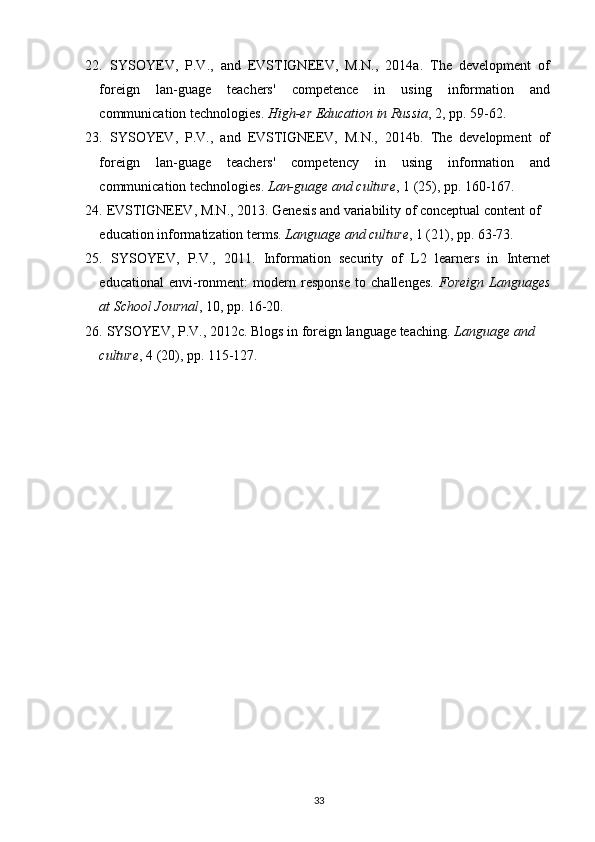 22.   SYSOYEV,   P.V.,   and   EVSTIGNEEV,   M.N.,   2014a.   The   development   of
foreign   lan-guage   teachers'   competence   in   using   information   and
communication technologies.  High-er Education in Russia , 2,  р p. 59-62.
23.   SYSOYEV,   P.V.,   and   EVSTIGNEEV,   M.N.,   2014b.   The   development   of
foreign   lan-guage   teachers'   competency   in   using   information   and
communication technologies.  Lan-guage and culture , 1 (25),  р p. 160-167.
24.   EVSTIGNEEV, M.N., 2013. Genesis and variability of conceptual content of 
education informatization terms.  Language and culture , 1 (21),  р p. 63-73.
25.   SYSOYEV,   P.V.,   2011.   Information   security   of   L2   learners   in   Internet
educational   envi-ronment:   modern   response   to   challenges.   Foreign   Languages
at School Journal , 10,  р p. 16-20.
26.   SYSOYEV, P.V., 2012c. Blogs in foreign language teaching.  Language and 
culture , 4 (20), рp. 115-127.
33 