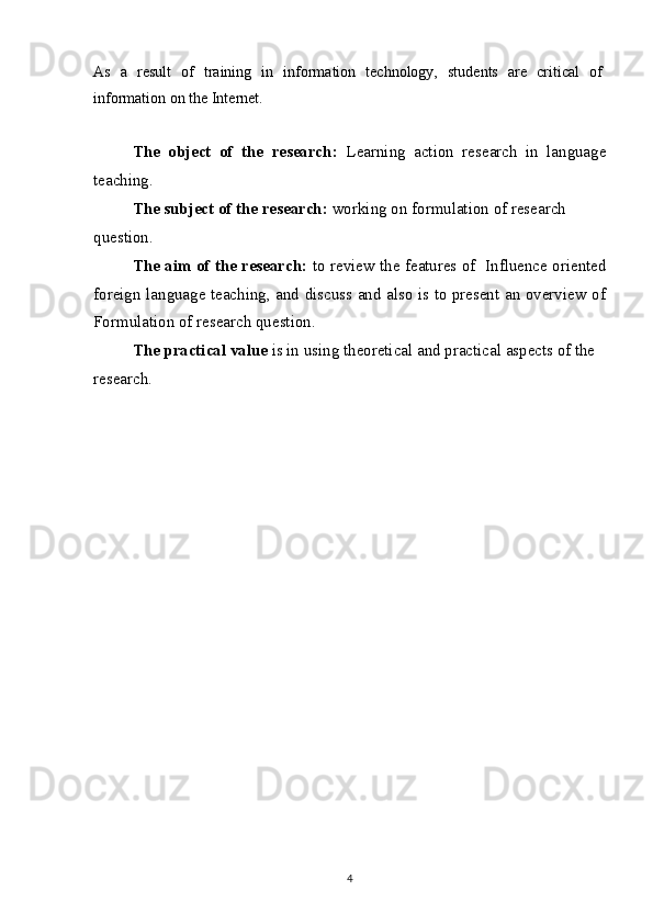 As   a   result   of   training   in   information   technology,   students   are   critical   of
information on the Internet.
The   object   of   the   research :   Learning   action   research   in   language
teaching.
The subject of the research :  working on formulation of research 
question.
The aim of the research :  to review the features of  Influence oriented
foreign language teaching, and discuss and also is to present an overview of
Formulation of research question.
The practical value   is in using theoretical and practical aspects of the 
research. 
4 