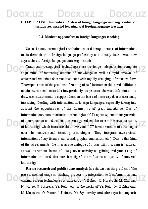 CHAPTER ONE.  Innovative ICT-based foreign language learning: evaluation
techniques, assisted learning and foreign language teaching
1.1. Modern approaches to foreign languages teaching
Scientific and technological revolution, caused abrupt increase of information,
made   demands   on   a   foreign   language   proficiency   and   thereby   deter-mined   new
approaches to foreign languages teaching methods.
Traditional   pedagogical   technologies   are   no   longer   adequate   for   complete
acqui-sition   of   increasing   amount   of   knowledge   as   well   as   rapid   renewal   of
educational materials does not keep pace with rapidly changing information flow.
The impor-tance of the problem of training of self-instruction skills and abilities to
obtain   educational   materials   independently,   to   process   obtained   information,   to
draw con-clusions and to support them on the basis of necessary data is constantly
increasing.  Dealing with information in foreign  languages, especially  taking into
account   the   opportunities   of   the   Internet,   is   of   great   importance.   Use   of
information and com-munication technologies (ICT) opens up enormous potential
of a computer as an educational technology and enables to create marvelous world
of knowledge which is accessible to everyone. ICT have a number of advantages
over   the   conventional   teaching   technologies.   They   integrate   audio-visual
information of any forms (text, sound, graphic, animation, etc.). Due to this kind
of the achievements, the inter-active dialogue of a user with a system is realized,
as   well   as   various   forms   of   inde-pendent   activity   on   gaining   and   processing   of
information   are   used,   that   exercises   significant   influence   on   quality   of   students’
knowledge.
Recent research and publications analysis  has shown that the problem of the
project   method   usage   in   teaching   process,   its   integration   with   informa-tion   and
communication   technologies   is   studied   by   V.   Bykov,   R.   Hurevych,   M.   Zhaldak,
N. Morze, S. Sysoieva, Ye. Polat, etc. In the works of Ye. Polat, M. Bukharkina,
M. Moiseieva, O. Petrov, I. Trainiev, Ya. Bykhovskyi and others special emphasis
5